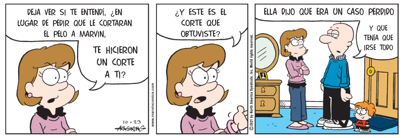 Line OCR: ¿Y ESTE ES EL CORTE QUE DEJA VER SI TE ENTENDÍ¿EN ELLA DIJO QUE ERA UN CASO PERDIDO LUGAR DE PEDIR QUE LE CORTARAN Y QUE TENÍA QUE IRSE TODO EL PELO A MARVINOBTUVISTE? TE HICIERON UN CORTE A TI? 10- 23 AmSTRONG www.marvincomics.com ¿Y ESTE ES EL CORTE QUE DEJA VER SI TE ENTENDÍ¿EN ELLA DIJO QUE ERA UN CASO PERDIDO LUGAR DE PEDIR QUE LE CORTARAN Y QUE TENÍA QUE IRSE TODO EL PELO A MARVINOBTUVISTE? TE HICIERON UN CORTE A TI? 10- 23 AmSTRONG www.marvincomics.com