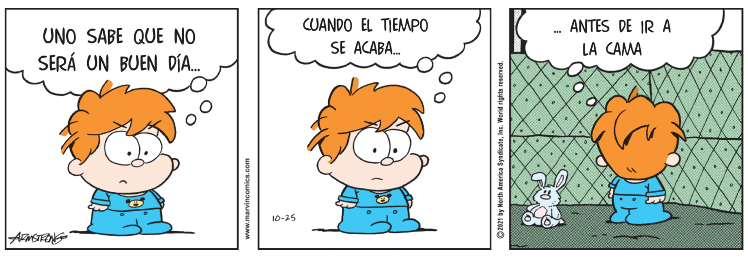 Sharing OCR: CUANDO EL TIEMPO SE ACABA. ANTES DE IR A UNO SABE QUE NO LA CAMA SERÁ UN BUEN DÍA. 10-25 AmSTRONG www.marvincomics.com ©2021 by North America SyndicateInc. World rights reserved. CUANDO EL TIEMPO SE ACABA. ANTES DE IR A UNO SABE QUE NO LA CAMA SERÁ UN BUEN DÍA. 10-25 AmSTRONG www.marvincomics.com ©2021 by North America SyndicateInc. World rights reserved.
