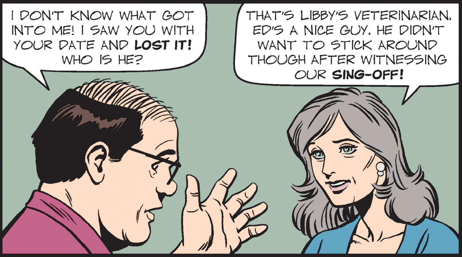 Organ OCR: I DON'T KNOW WHAT GOT INTO ME! I SAW YOU WITH YOUR DATE AND LOST IT! WHO IS HE? THAT'S LIBBY'S VETERINARIAN. ED'S A NICE GUY. HE DIDN'T WANT TO STICK AROUND THOUGH AFTER WITNESSING OUR SING-OFF! I DON'T KNOW WHAT GOT INTO ME! I SAW YOU WITH YOUR DATE AND LOST IT! WHO IS HE? THAT'S LIBBY'S VETERINARIAN. ED'S A NICE GUY. HE DIDN'T WANT TO STICK AROUND THOUGH AFTER WITNESSING OUR SING-OFF!
