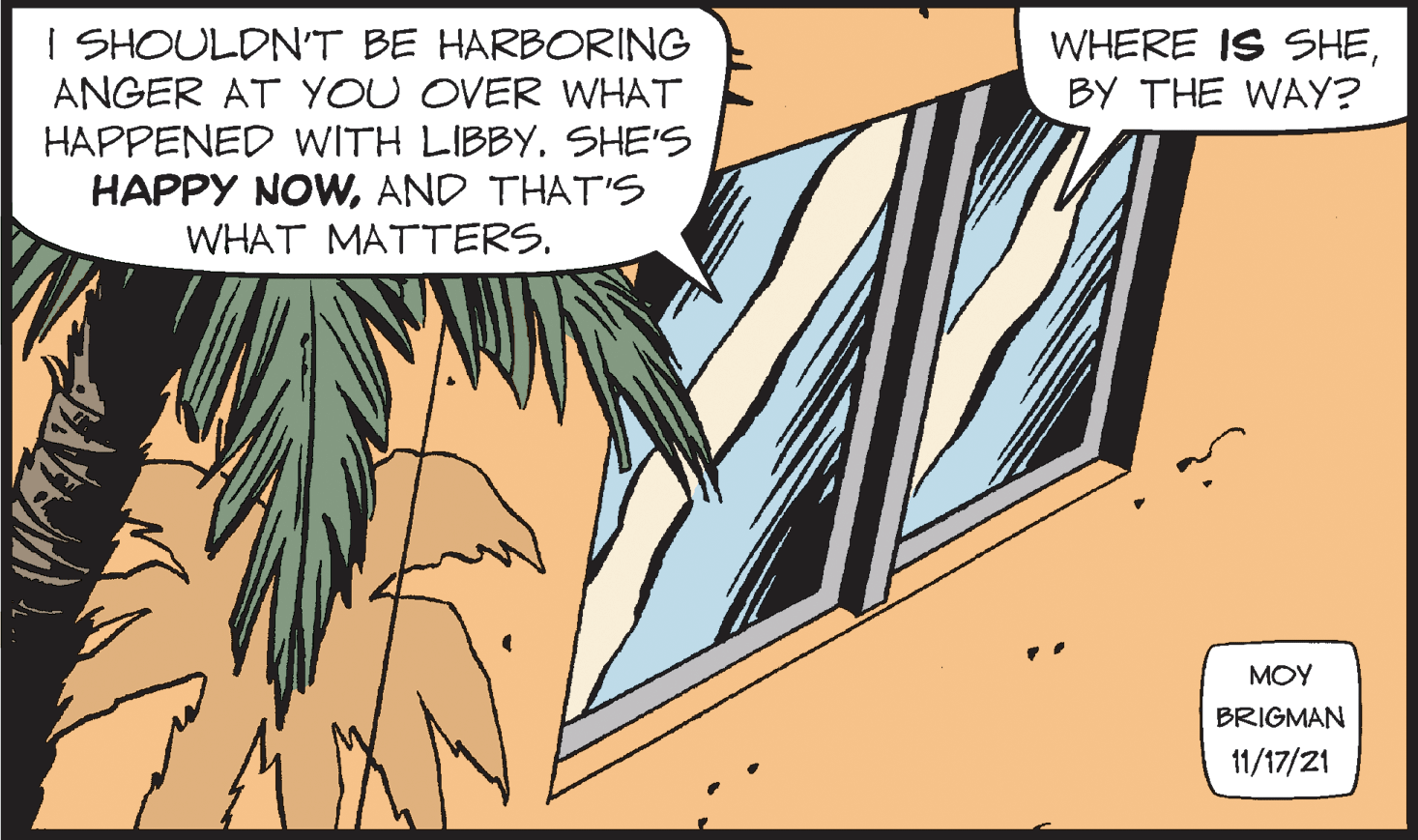 Illustration OCR: I SHOULDN'T BE HARBORING ANGER AT YOU OVER WHAT HAPPENED WITH LIBBYSHE'S HAPPY NOWAND THAT'S WHAT MATTERS. WHERE IS SHEBY THE WAY? ??? BRIGMAN 11/17/21 I SHOULDN'T BE HARBORING ANGER AT YOU OVER WHAT HAPPENED WITH LIBBYSHE'S HAPPY NOWAND THAT'S WHAT MATTERS. WHERE IS SHEBY THE WAY? ??? BRIGMAN 11/17/21