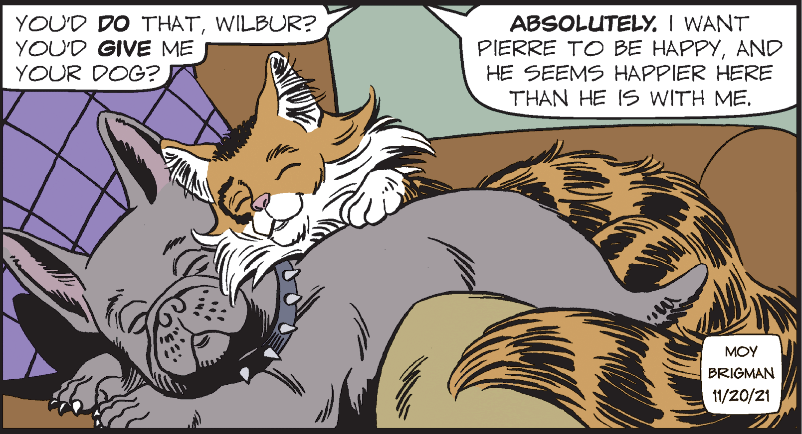 Fictional character OCR: YOU'D DO THATWILBUR? YOU'D GIVE ME YOUR DOG? ABSOLUTELY. I WANT PIERRE TO BE HAPPYAND HE SEEMS HAPPIER HERE THAN HE IS WITH ME. MOY BRIGMAN 11/20/21 YOU'D DO THATWILBUR? YOU'D GIVE ME YOUR DOG? ABSOLUTELY. I WANT PIERRE TO BE HAPPYAND HE SEEMS HAPPIER HERE THAN HE IS WITH ME. MOY BRIGMAN 11/20/21