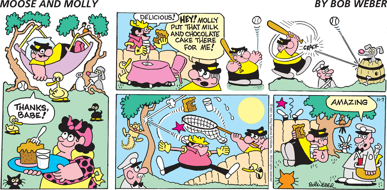 Organism OCR: MOOSE AND MOLLY BY BOB WEBER DELICIOUS! HEY! MOLLY PUT THAT MILK AND CHOCOLATE CAKE THERE FOR ME! CRACK I1-7 AMAZING BotiERER ©2021 by King Features SyndicateInc. World rights reserved. MOOSE AND MOLLY BY BOB WEBER DELICIOUS! HEY! MOLLY PUT THAT MILK AND CHOCOLATE CAKE THERE FOR ME! CRACK I1-7 AMAZING BotiERER ©2021 by King Features SyndicateInc. World rights reserved.