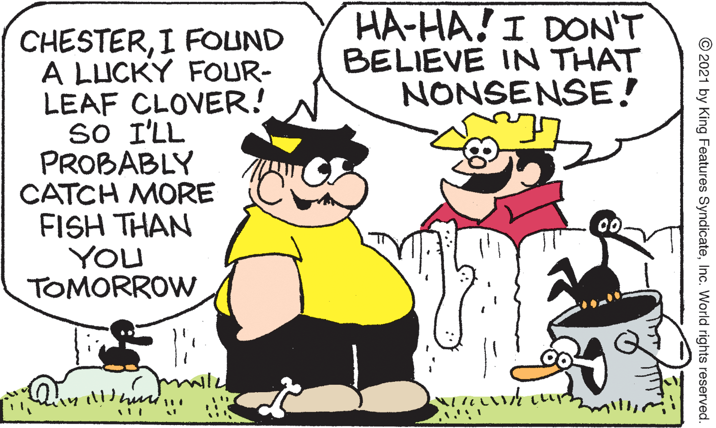 People OCR: HA-HA! I DON'T BELIEVE IN THAT NONSENSE! CHESTERI FOUND A LUCKY FOUR- LEAF CLOVER! so I'LL PROBABLY CATCH MORE FISH THAN YOU TOMORROW 00 © 2021 by King Features SyndicateInc. World rights reserved HA-HA! I DON'T BELIEVE IN THAT NONSENSE! CHESTERI FOUND A LUCKY FOUR- LEAF CLOVER! so I'LL PROBABLY CATCH MORE FISH THAN YOU TOMORROW 00 © 2021 by King Features SyndicateInc. World rights reserved