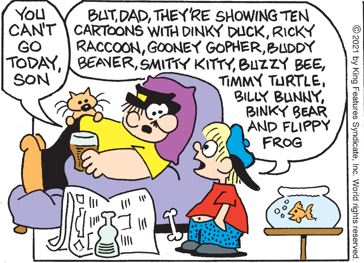 Human body OCR: YOu BUTTHEY'RE SHOWING TEN CAN'T CARTOONS WITH DINKY DUCKRICKY RACCOONBUDDY TODAYBINKY BEAR AND FLIPPY FROG GO SON © 2021 by King Features SyndicateInc. World rights reserved. YOu BUTTHEY'RE SHOWING TEN CAN'T CARTOONS WITH DINKY DUCKRICKY RACCOONGOONEY GOPHERBUDDY TODAYSMITTY KITTYBUZZY BEETIMMY TURTLEBILLY BUNNYBINKY BEAR AND FLIPPY FROG GO SON © 2021 by King Features SyndicateInc. World rights reserved.
