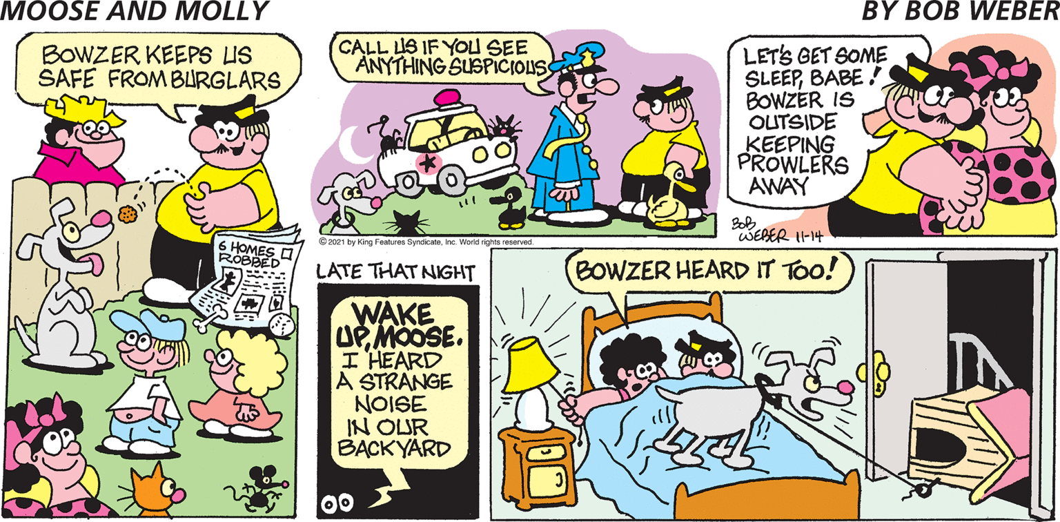 Line OCR: CALL LIS IF YOU SEE ANYTHING SUSPICIOLUS LETS GET SOME SLEEPBABE ! BOWZER IS OUTSIDE KEEPING PROWLERS AWAY BOWZER KEEPS US SAFE FROMBURGLARS WEBER 11-14 ©2021 by King Features SyndicateInc. World rights reserved. 6 HOMES I ROBBED LATE THAT NIGHT BOWZER HEARD IT TOo! WAKE UP MOOSE. I HEARD A STRANGE NOISE IN OUR BACKYARD 00 CALL LIS IF YOU SEE ANYTHING SUSPICIOLUS LETS GET SOME SLEEPBABE ! BOWZER IS OUTSIDE KEEPING PROWLERS AWAY BOWZER KEEPS US SAFE FROMBURGLARS WEBER 11-14 ©2021 by King Features SyndicateInc. World rights reserved. 6 HOMES I ROBBED LATE THAT NIGHT BOWZER HEARD IT TOo! WAKE UP MOOSE. I HEARD A STRANGE NOISE IN OUR BACKYARD 00