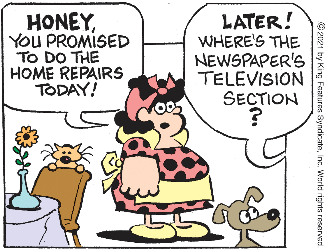 Line OCR: HONEYYOU PROMISED TO DO THE HOME REPAIRS TODAY! LATER! WHERE'S THE NEWSPAPER'S TELEVISION SECTION © 2021 by King Features SyndicateInc. World rights reserved. HONEYYOU PROMISED TO DO THE HOME REPAIRS TODAY! LATER! WHERE'S THE NEWSPAPER'S TELEVISION SECTION © 2021 by King Features SyndicateInc. World rights reserved.