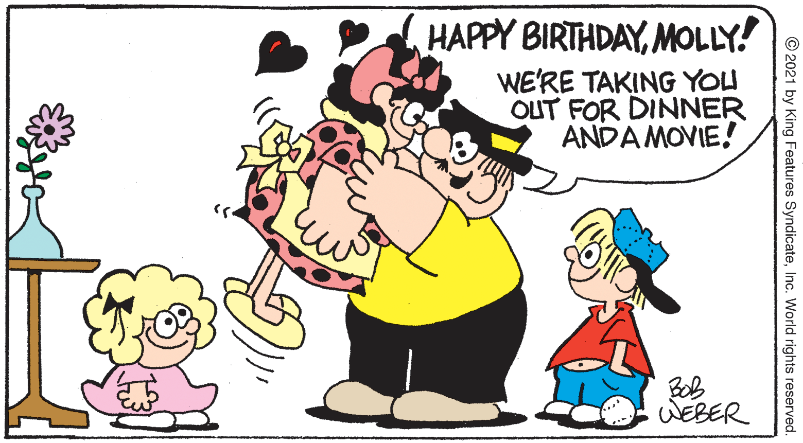 Art OCR: HAPPY BIRTHDAYMOLLY! WE'RE TAKING YOU OUT FOR DINNER ANDA MOVIE! Bob WEBER © 2021 by King Features SyndicateInc. World rights reserved. HAPPY BIRTHDAYMOLLY! WE'RE TAKING YOU OUT FOR DINNER ANDA MOVIE! Bob WEBER © 2021 by King Features SyndicateInc. World rights reserved.