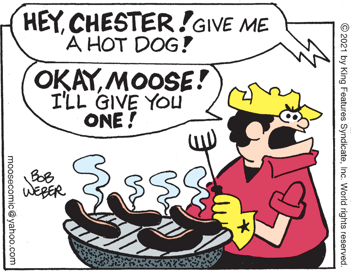 Font OCR: HEYCHESTER!GIVE ME À HOT DOG! OKAYMOOSE! I'LL GIVE YOU ONE ! BoB © 2021 by King Features SyndicateInc. World rights reserved. moosecomic@yahoo.com HEYCHESTER!GIVE ME À HOT DOG! OKAYMOOSE! I'LL GIVE YOU ONE ! BoB © 2021 by King Features SyndicateInc. World rights reserved. moosecomic@yahoo.com