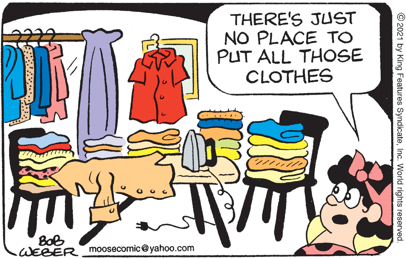 Conversation OCR: THERE'S JUST NO PLACE TO PUT ALL THOSE CLOTHES ? BoB WEBER moosecomic@yahoo.com © 2021 by King Features SyndicateInc. World rights reserved. THERE'S JUST NO PLACE TO PUT ALL THOSE CLOTHES ? BoB WEBER moosecomic@yahoo.com © 2021 by King Features SyndicateInc. World rights reserved.