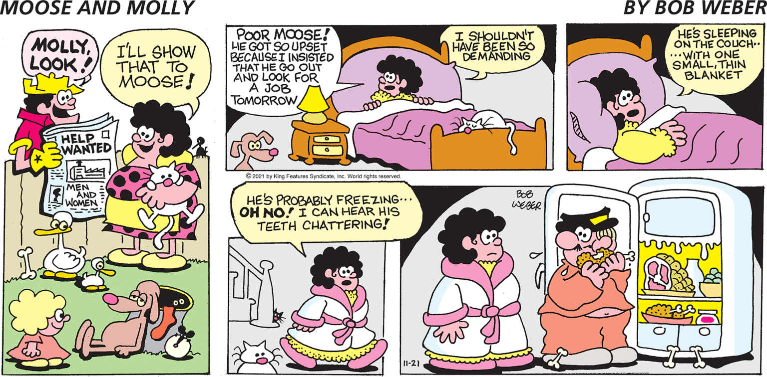 Sharing OCR: MOOSE AND MOLLY BY BOB WEBER POOR MOOSE! HE GOT SO UPSET BECAUSEI INSISTED THAT HE GO OUT ÄND LOOK FOR A JOB TOMORROW HES SLEEPING ON THE COUCH.. ..WITH ONE SMALLTHIN BLANKET I SHOULDN'T HAVE BEEN SO DEMANDING sInc. World rights reserved. BOB WEBER HES PROBABLY FREEZING.. OH NO! I CAN HEAR HIS TEETH CHATTERING! I1-21 MOOSE AND MOLLY BY BOB WEBER POOR MOOSE! HE GOT SO UPSET BECAUSEI INSISTED THAT HE GO OUT ÄND LOOK FOR A JOB TOMORROW HES SLEEPING ON THE COUCH.. ..WITH ONE SMALLTHIN BLANKET I SHOULDN'T HAVE BEEN SO DEMANDING s© 2021 by King Features SyndicateInc. World rights reserved. BOB WEBER HES PROBABLY FREEZING.. OH NO! I CAN HEAR HIS TEETH CHATTERING! I1-21