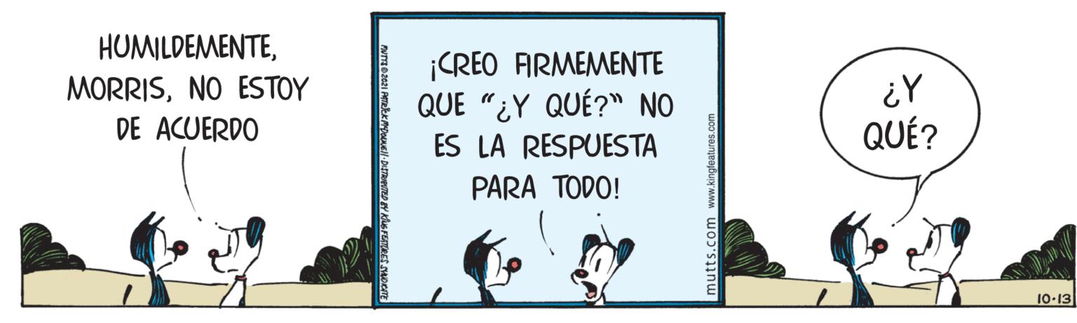 Art OCR: HUMILDEMENTENO ESTOY DE ACUERDO ¡CREO FIRMEMENTE QUE "¿Y QUÉ?" NO ¿Y QUÉ? ES LA RESPUESTA PARA TODO! 10-13 mutts.com www.kingtoatures.com HUMILDEMENTENO ESTOY DE ACUERDO ¡CREO FIRMEMENTE QUE "¿Y QUÉ?" NO ¿Y QUÉ? ES LA RESPUESTA PARA TODO! 10-13 mutts.com www.kingtoatures.com