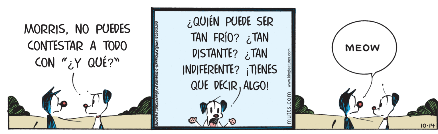 Illustration OCR: ¿QUIÉN PUEDE SER TAN FRÍO? ¿TAN DISTANTE? ¿TAN INDIFERENTE? ¡TIENES QUE DECIRALGO! MORRISNO PUEDES CONTESTAR A TODO MEOW CON "¿Y QUÉ?" 10-14 mutts.com www.kingteatures. ¿QUIÉN PUEDE SER TAN FRÍO? ¿TAN DISTANTE? ¿TAN INDIFERENTE? ¡TIENES QUE DECIRALGO! MORRISNO PUEDES CONTESTAR A TODO MEOW CON "¿Y QUÉ?" 10-14 mutts.com www.kingteatures.