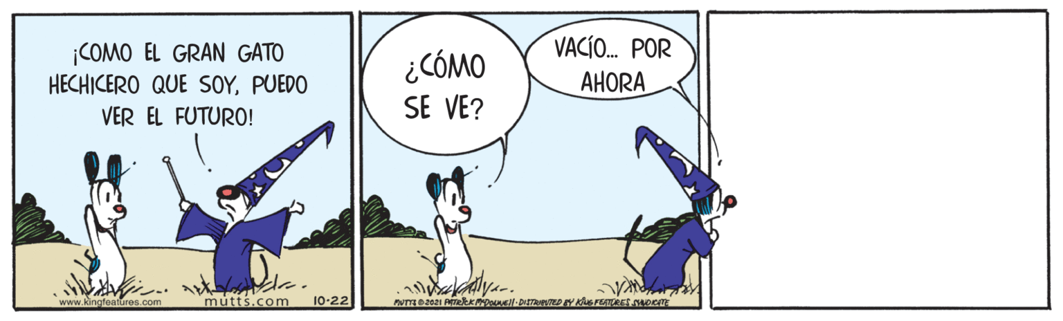 Line OCR: VACÍ. POR ¡COMO EL GRAN GATO HECHICERO QUE SOYPUEDO VER EL FUTURO! ¿ CÓMO SE VE? AHORA www.kingfeatures.com mutts.com 10-22 MUTTE@2021 PTeKMDONEll DISTRIETED EY KuS FEATORES NOCTE VACÍ. POR ¡COMO EL GRAN GATO HECHICERO QUE SOYPUEDO VER EL FUTURO! ¿ CÓMO SE VE? AHORA www.kingfeatures.com mutts.com 10-22 MUTTE@2021 PTeKMDONEll DISTRIETED EY KuS FEATORES NOCTE