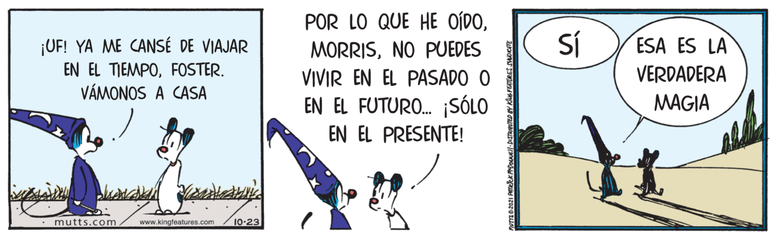 Triangle OCR: POR LO QUE HE OÍDONO PUEDES VIVIR EN EL PASADO O EN EL FUTURO. ¡SÓLO ¡UF! YA ME CANSÉ DE VIAJAR SÍ ESA ES LA EN EL TIEMPOFOSTER. VÁMONOS A CASA VERDADERA MAGIA EN EL PRESENTE! mutts.com www.kingfeatures.com 10-23 POR LO QUE HE OÍDONO PUEDES VIVIR EN EL PASADO O EN EL FUTURO. ¡SÓLO ¡UF! YA ME CANSÉ DE VIAJAR SÍ ESA ES LA EN EL TIEMPOFOSTER. VÁMONOS A CASA VERDADERA MAGIA EN EL PRESENTE! mutts.com www.kingfeatures.com 10-23