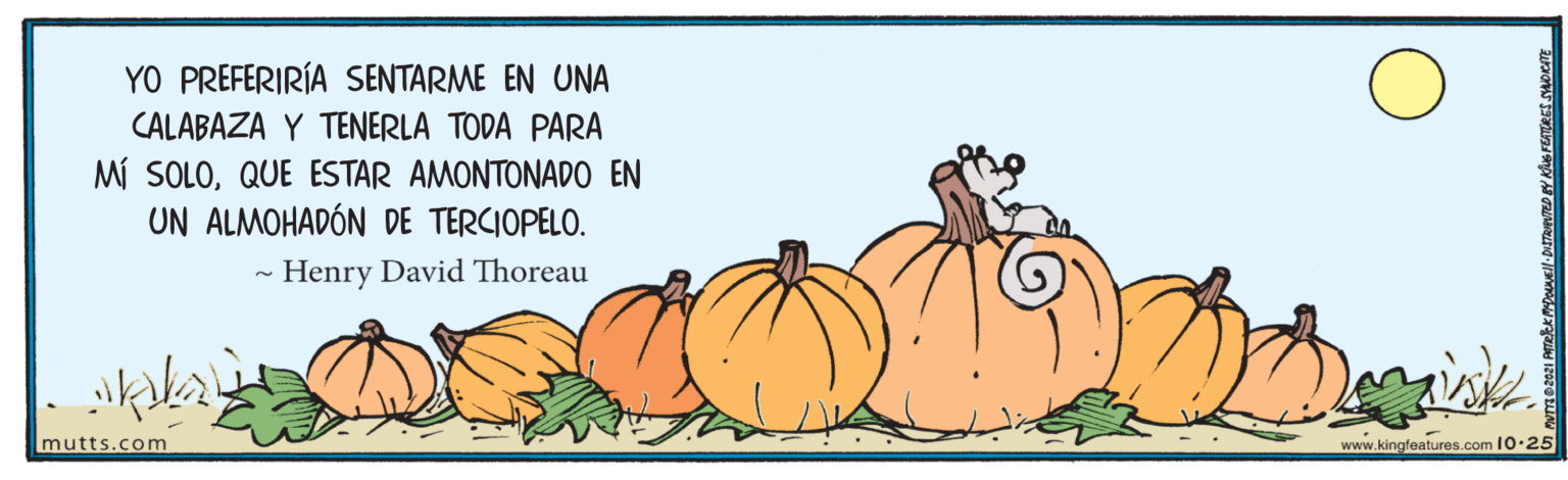 Happy OCR: YO PREFERIRÍA SENTARME EN UNA CALABAZA Y TENERLA TODA PARA Mí SOLOQUE ESTAR AMONTONADO EN UN ALMOHADÓN DE TERCIOPELO. Henry David Thoreau mutts.com www.kingfeatures.com 10.25 YO PREFERIRÍA SENTARME EN UNA CALABAZA Y TENERLA TODA PARA Mí SOLOQUE ESTAR AMONTONADO EN UN ALMOHADÓN DE TERCIOPELO. Henry David Thoreau mutts.com www.kingfeatures.com 10.25