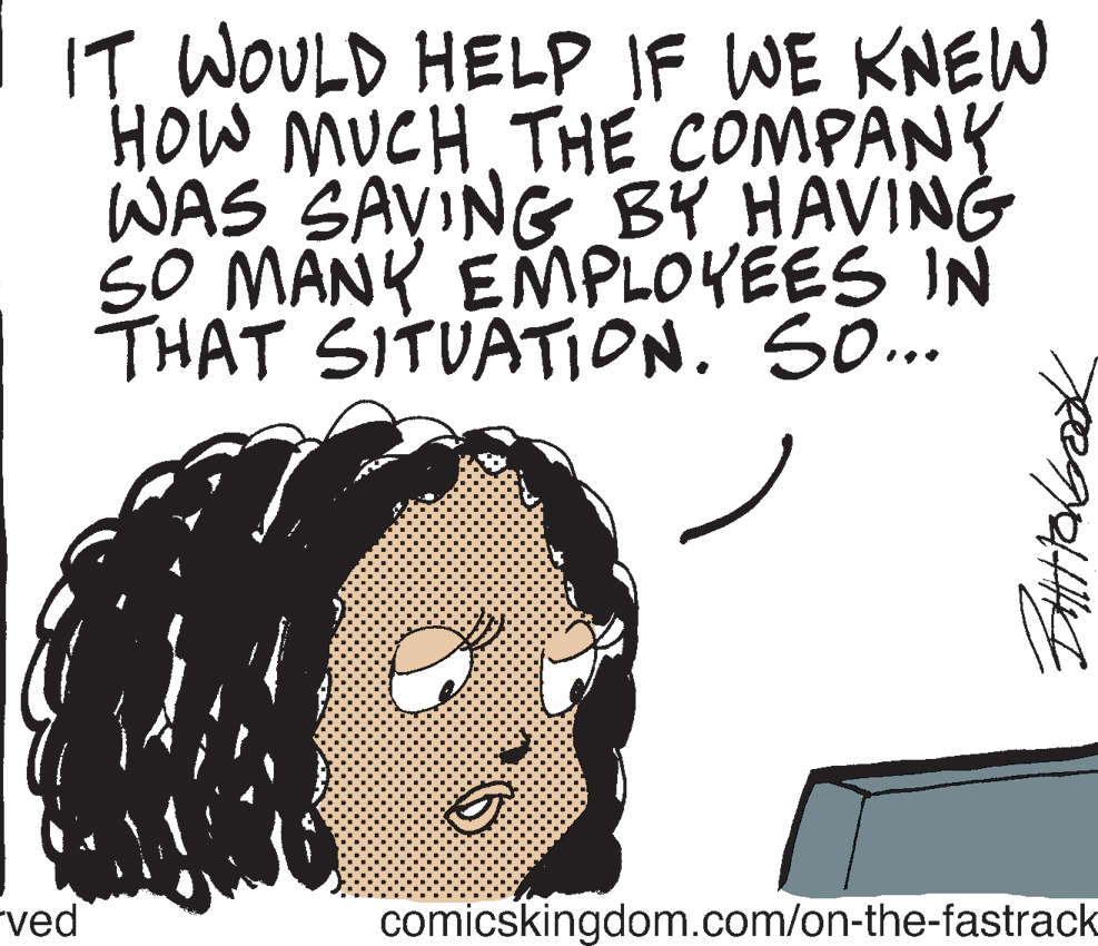 Illustration OCR: IT WOULD HELP IF WE KNEW HOW MUCH THE COMPANY WAS SAVING BY HAVING SO MANY EMPLOYEES IN THAT SITUATION. SO... "ved comicskingdom.com/on-the-fastrack IT WOULD HELP IF WE KNEW HOW MUCH THE COMPANY WAS SAVING BY HAVING SO MANY EMPLOYEES IN THAT SITUATION. SO... "ved comicskingdom.com/on-the-fastrack