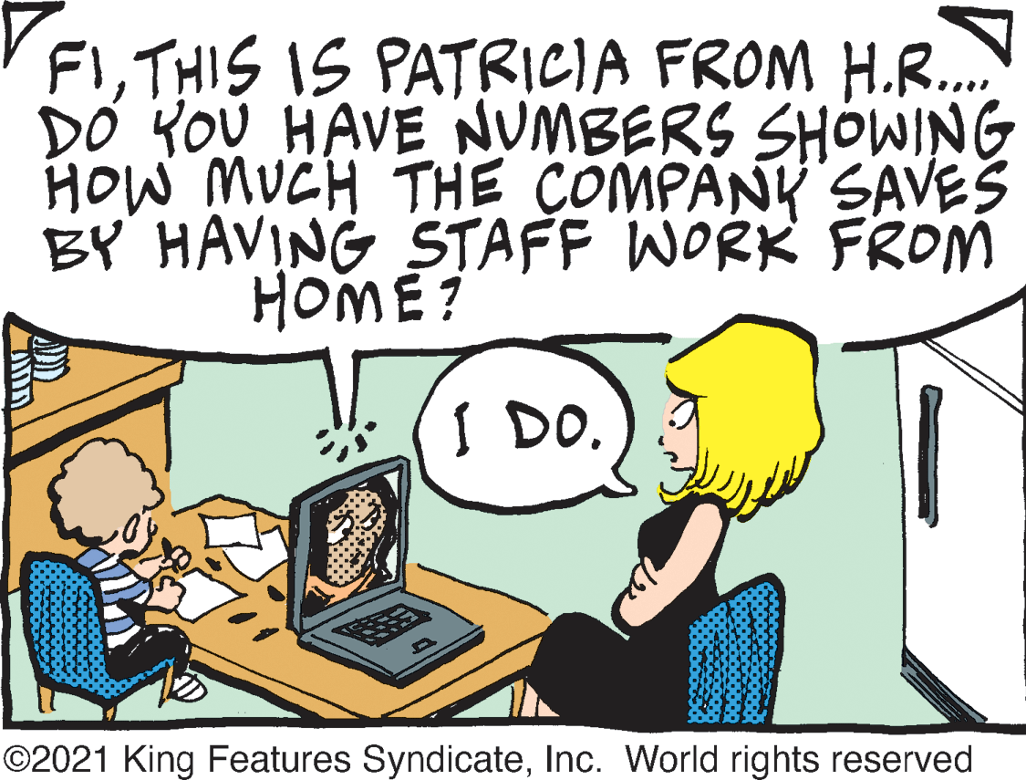 Conversation OCR: FITHIS IS PATRICIA FROM H.R. DO YOU HAVE NUMBERS SHOWING HOW MUCH THE COMPANK SAVES BY HAVING STAFF WORK FROM HOME? I DO. ©2021 King Features SyndicateInc. World rights reserved FITHIS IS PATRICIA FROM H.R. DO YOU HAVE NUMBERS SHOWING HOW MUCH THE COMPANK SAVES BY HAVING STAFF WORK FROM HOME? I DO. ©2021 King Features SyndicateInc. World rights reserved