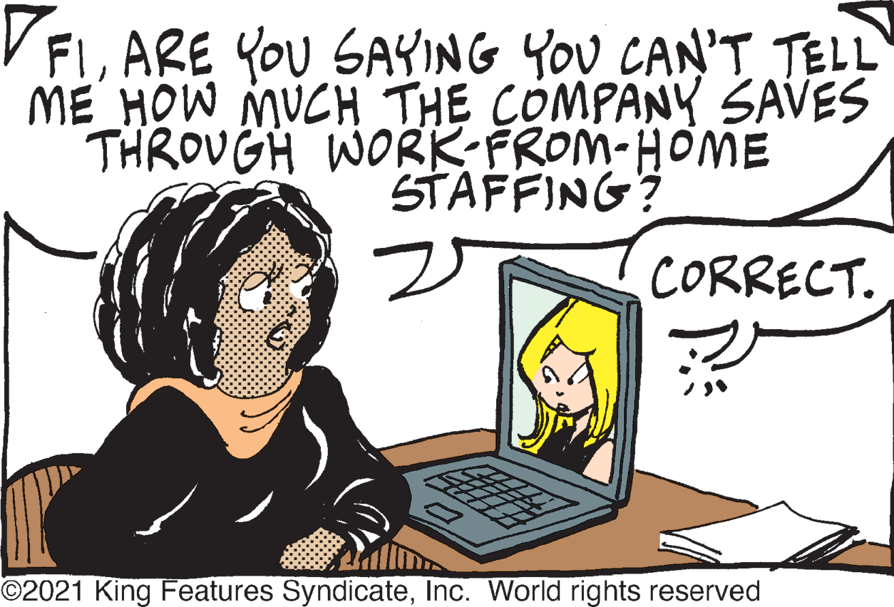 Sharing OCR: VFIARE YOU SAYING YOU CAN'T TELL ME_HOW MUCH THE COMPANY SAVES THROUGH WORK-FROM-HOME STAFFING? CORRECT. ©2021 King Features SyndicateInc. World rights reserved VFIARE YOU SAYING YOU CAN'T TELL ME_HOW MUCH THE COMPANY SAVES THROUGH WORK-FROM-HOME STAFFING? CORRECT. ©2021 King Features SyndicateInc. World rights reserved