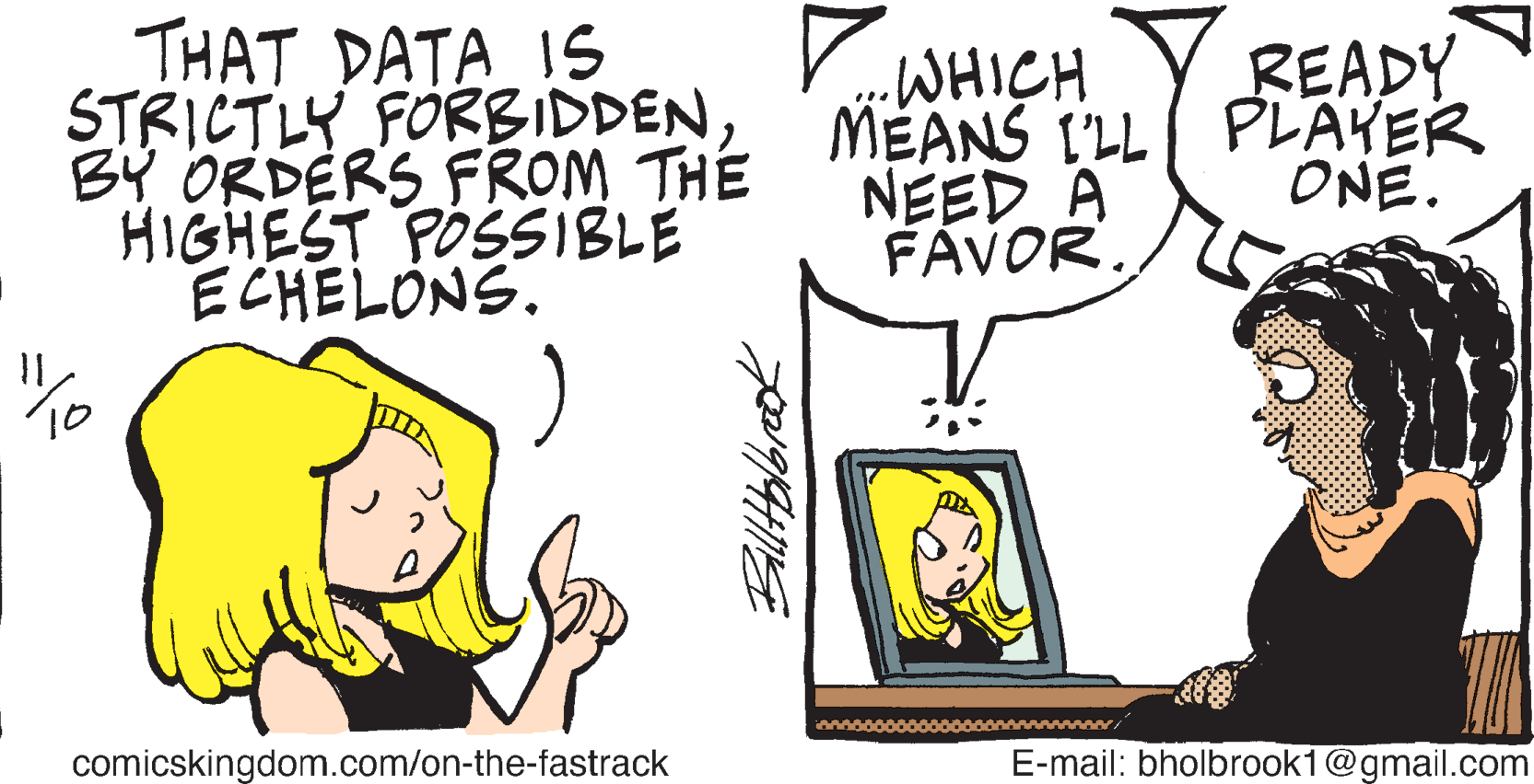 Mammal OCR: THAT DATA IS STRICTLY FORBIDDENBY ORDERS FROM THE HIGHEST POSSIBLE ECHELONS. WHICH MEANS I'LL PLAKER NEED A FÁVOR. READY ONE. To comicskingdom.com/on-the-fastrack E-mail: bholbrook1@gmail.com THAT DATA IS STRICTLY FORBIDDENBY ORDERS FROM THE HIGHEST POSSIBLE ECHELONS. WHICH MEANS I'LL PLAKER NEED A FÁVOR. READY ONE. To comicskingdom.com/on-the-fastrack E-mail: bholbrook1@gmail.com