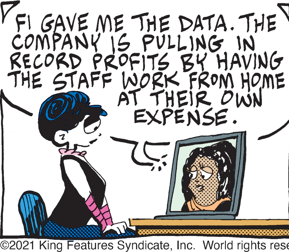 People OCR: FI GAVE ME THE DATA. THE COMPANY IS PULLINGIN RECORD PROFITS BY HAVING THE STAFF WORK FROM HOME AT THEIR OWN EXPENSE. O2021 King Features SyndicateInc. World rights rese FI GAVE ME THE DATA. THE COMPANY IS PULLINGIN RECORD PROFITS BY HAVING THE STAFF WORK FROM HOME AT THEIR OWN EXPENSE. O2021 King Features SyndicateInc. World rights rese