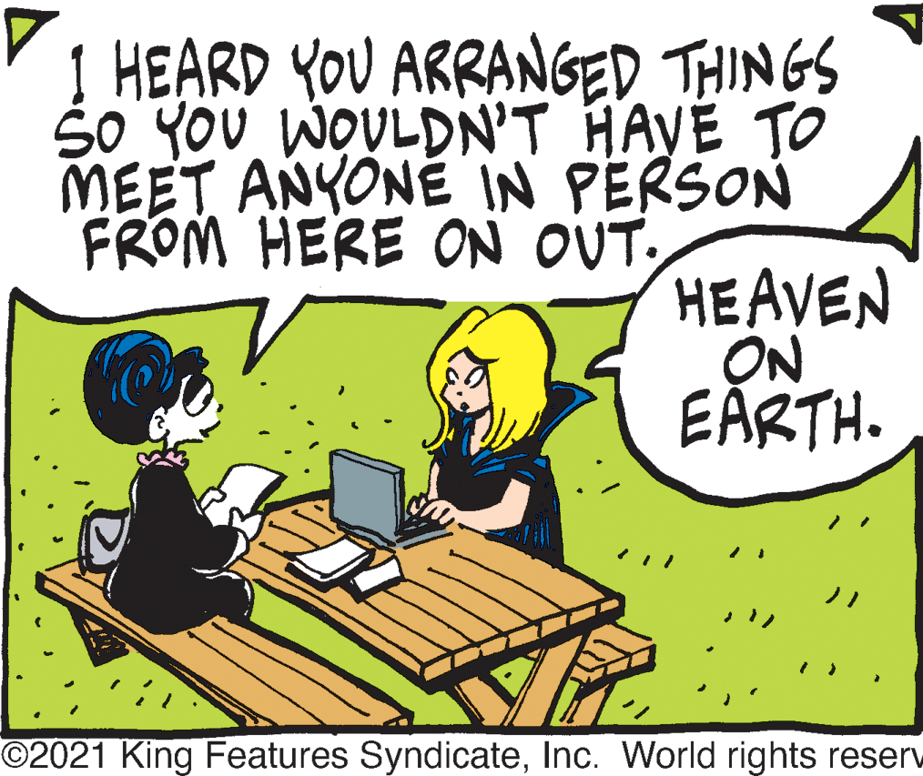Art OCR: 1 HEARD YOU ARRANGED THINGS So YOU WOULDN'T HAVE TO MEET ANYONE IN PERSON FROM HERE ON OUT. HEAVEN ON EARTH. ©2021 King Features SyndicateInc. World rights reserv 1 HEARD YOU ARRANGED THINGS So YOU WOULDN'T HAVE TO MEET ANYONE IN PERSON FROM HERE ON OUT. HEAVEN ON EARTH. ©2021 King Features SyndicateInc. World rights reserv