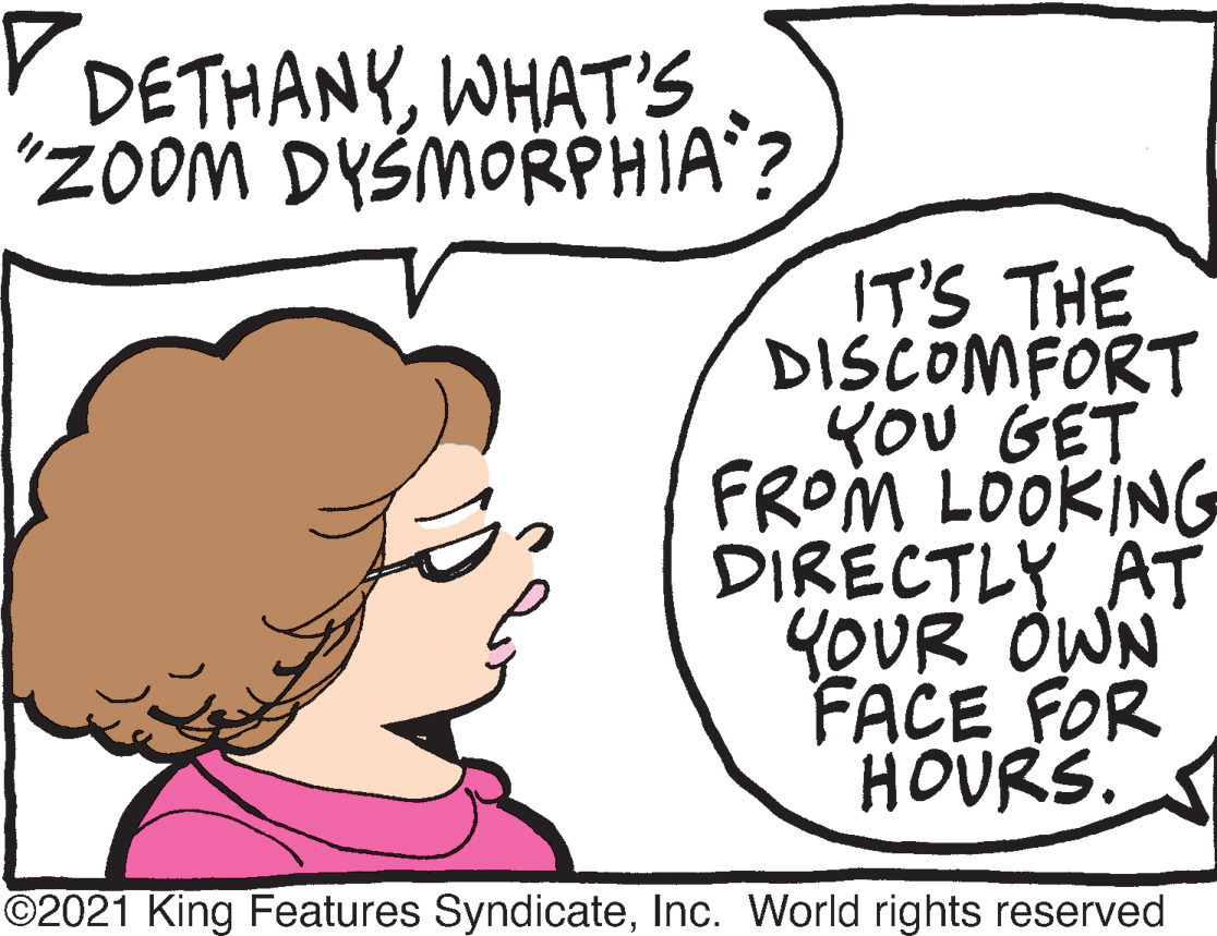 Mouth OCR: Y DETHANYWHAT'S "zOom DYSMORPHIA? IT'S THE DISCOMFORT YOU GET FROM LOOKING DIRECTLY AT YOUR OWN FACE FOR HOURS. ©2021 King Features SyndicateInc. World rights reserved Y DETHANYWHAT'S "zOom DYSMORPHIA? IT'S THE DISCOMFORT YOU GET FROM LOOKING DIRECTLY AT YOUR OWN FACE FOR HOURS. ©2021 King Features SyndicateInc. World rights reserved