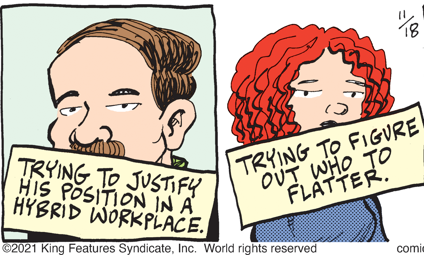 Human OCR: 18 TRYING TO JUSTIFY HIS POSITION IN A HYBRID WORKPLACE. TRYING TO FIGURE OUT WHO TO FLATTER. ©2021 King Features SyndicateInc. World rights reserved comic 18 TRYING TO JUSTIFY HIS POSITION IN A HYBRID WORKPLACE. TRYING TO FIGURE OUT WHO TO FLATTER. ©2021 King Features SyndicateInc. World rights reserved comic
