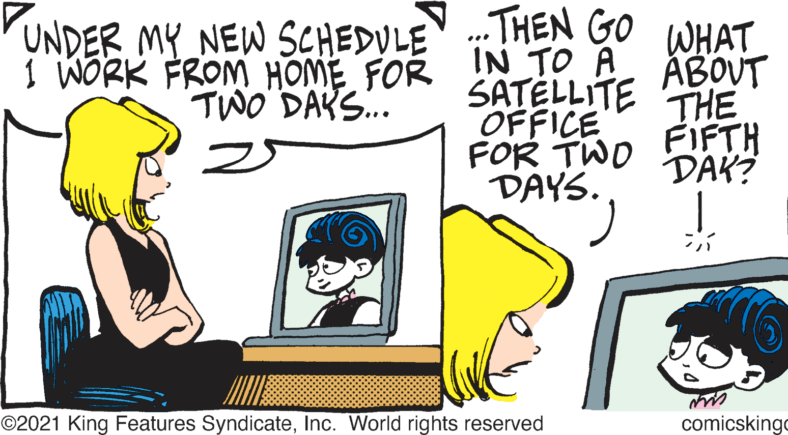 Conversation OCR: THEN GO WHAT ÁBOUT UNDER MY NEW SCHEDULE I WORK FROM HOME FOR IN TO A SATELLITE THE OFFICE FOR TWO DAYS. TWO DAKS.. FIFTH DAK? ©2021 King Features SyndicateInc. World rights reserved comicskingo THEN GO WHAT ÁBOUT UNDER MY NEW SCHEDULE I WORK FROM HOME FOR IN TO A SATELLITE THE OFFICE FOR TWO DAYS. TWO DAKS.. FIFTH DAK? ©2021 King Features SyndicateInc. World rights reserved comicskingo