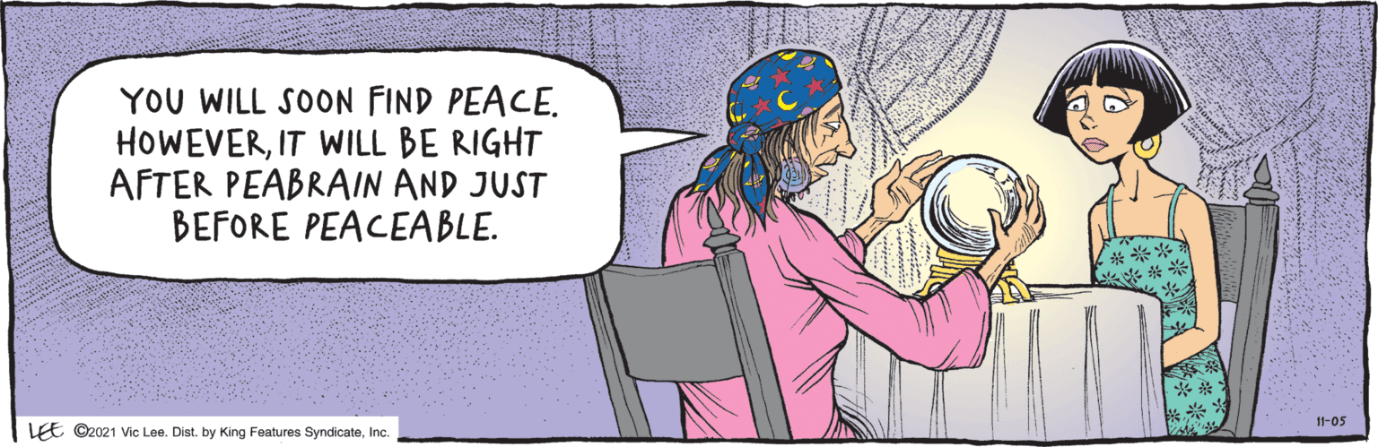 Organism OCR: ©2021 Vic Lee. Dist. by King Features SyndicateInc. YOU WILL SOON FIND PEACE. HOWEVERIT WILL BE RIGHT AFTER PEABRAIN AND JUST BEFORE PEACEABLE. 11-05 ©2021 Vic Lee. Dist. by King Features SyndicateInc. YOU WILL SOON FIND PEACE. HOWEVERIT WILL BE RIGHT AFTER PEABRAIN AND JUST BEFORE PEACEABLE. 11-05