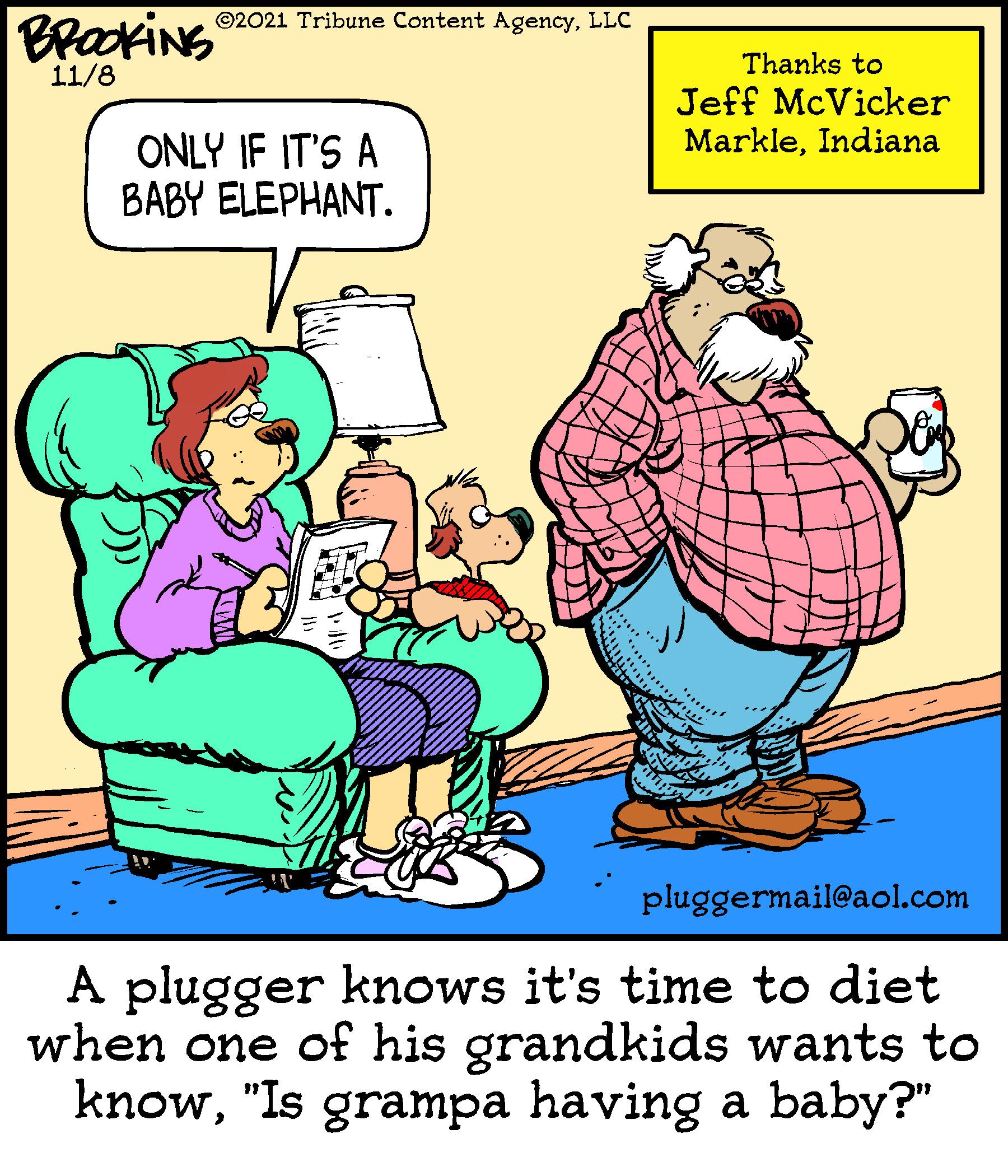 Font OCR: BROCKING ©2021 Tribune Content AgencyLLC Thanks to 11/8 Jeff McVicker MarkleIndiana ONLY IF IT'S A BABY ELEPHANT. pluggermail@aol.com A plugger knows it's time to diet when one of his grandkids wants to know"Is grampa having a baby?" BROCKING ©2021 Tribune Content AgencyLLC Thanks to 11/8 Jeff McVicker MarkleIndiana ONLY IF IT'S A BABY ELEPHANT. pluggermail@aol.com A plugger knows it's time to diet when one of his grandkids wants to know"Is grampa having a baby?"