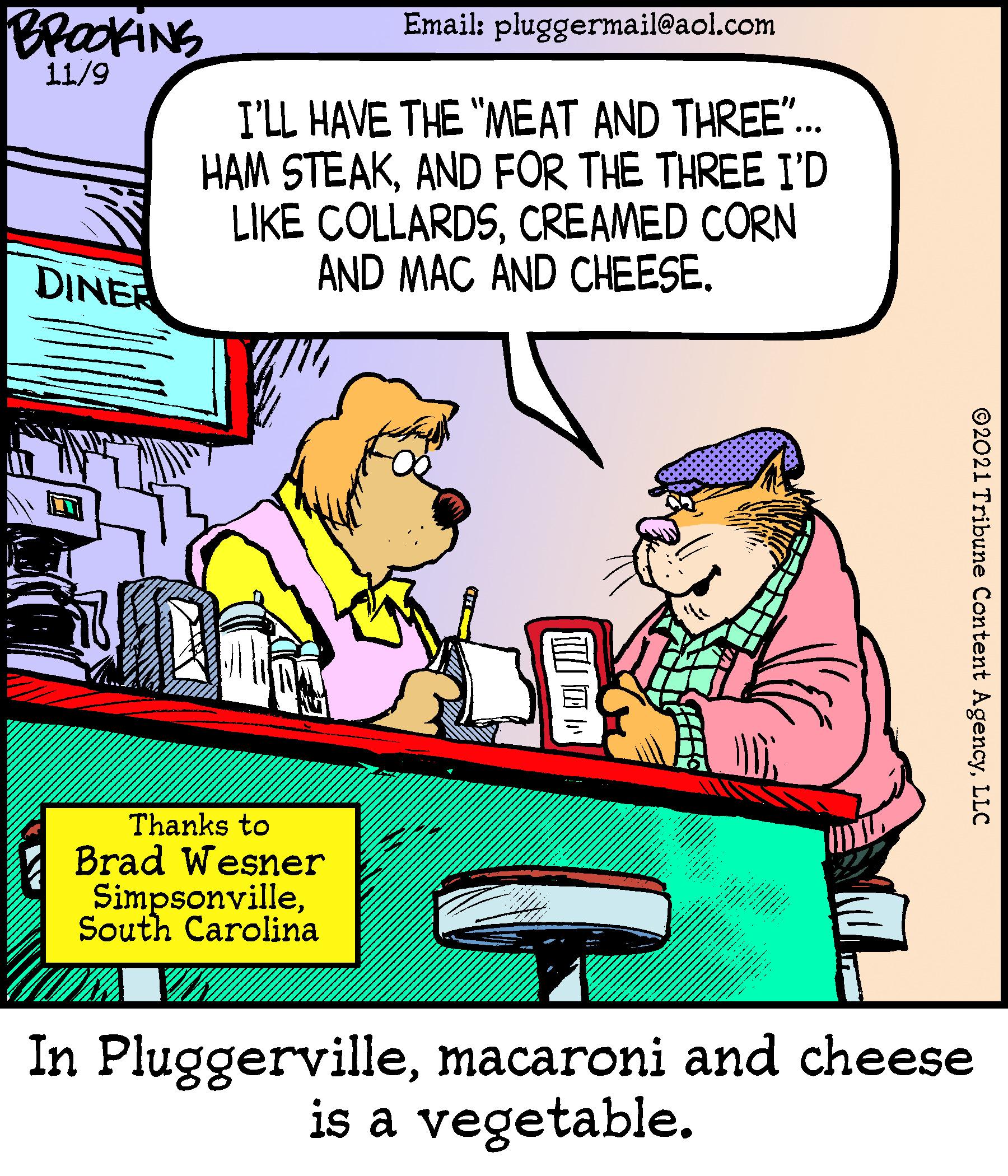 Font OCR: BrakiNS Email: pluggermail@aol.com 11/9 I'LL HAVE THE "MEAT AND THREE". HAM STEAKAND FOR THE THREE I'D LIKE COLLARDSCREAMED CORN AND MAC AND CHEESE. DINER Thanks to Brad Wesner SimpsonvilleSouth Carolina In Pluggervillemacaroni and cheese is a vegetable. ©2021 Tribune Content AgencyLLC BrakiNS Email: pluggermail@aol.com 11/9 I'LL HAVE THE "MEAT AND THREE". HAM STEAKAND FOR THE THREE I'D LIKE COLLARDSCREAMED CORN AND MAC AND CHEESE. DINER Thanks to Brad Wesner SimpsonvilleSouth Carolina In Pluggervillemacaroni and cheese is a vegetable. ©2021 Tribune Content Agency
