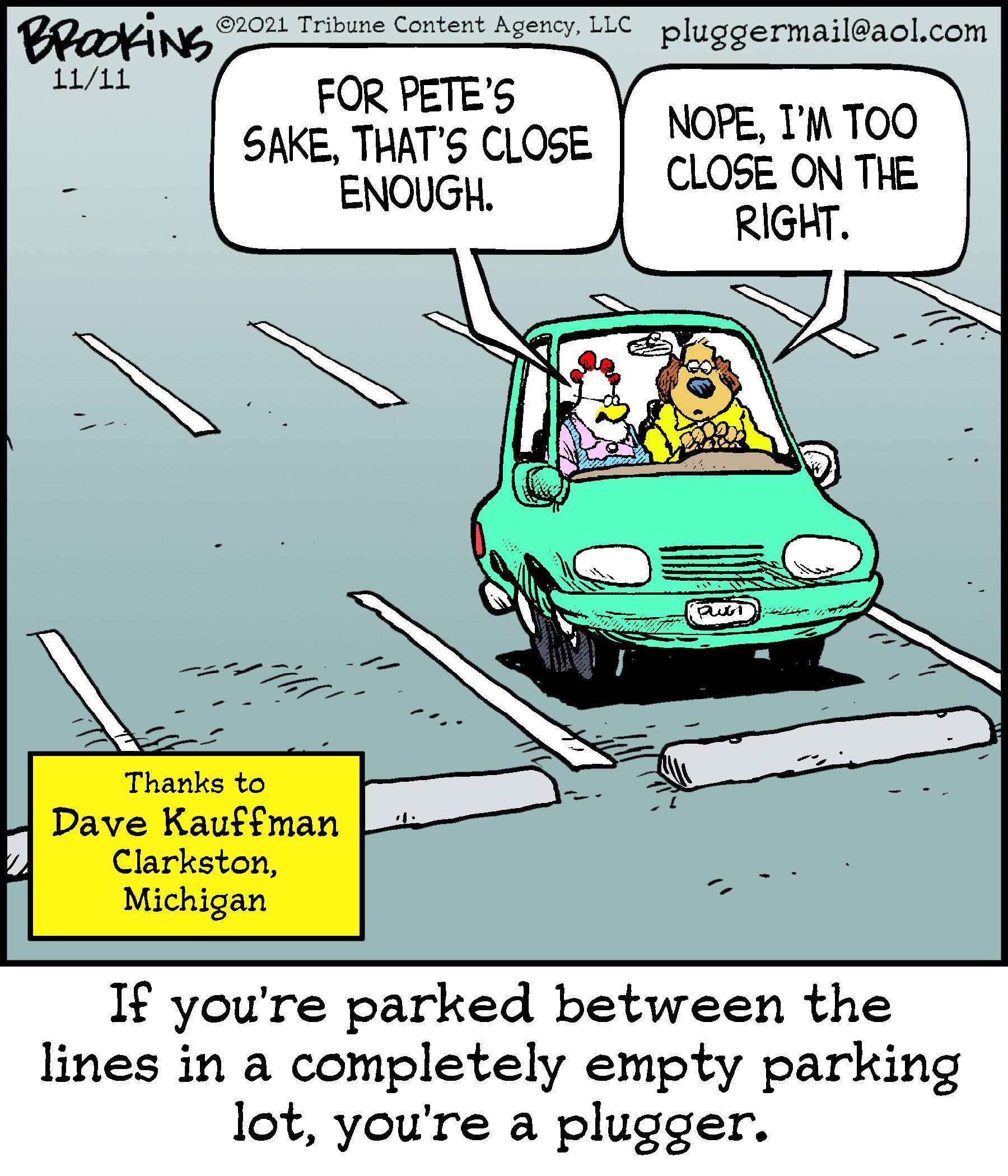 Font OCR: BraokiNS ©2021 Tribune Content AgencyLLC pluggermail@aol.com 11/11 FOR PETE'S SAKETHAT'S CLOSE ENOUGH. NOPEI'M TOO CLOSE ON THE RIGHT. Thanks to Dave Kauffman ClarkstonMichigan If you're parked between the lines in a completely empty parking lotyou're a plugger. BraokiNS ©2021 Tribune Content AgencyLLC pluggermail@aol.com 11/11 FOR PETE'S SAKETHAT'S CLOSE ENOUGH. NOPEI'M TOO CLOSE ON THE RIGHT. Thanks to Dave Kauffman ClarkstonMichigan If you're parked between the lines in a completely empty parking lotyou're a plugger.