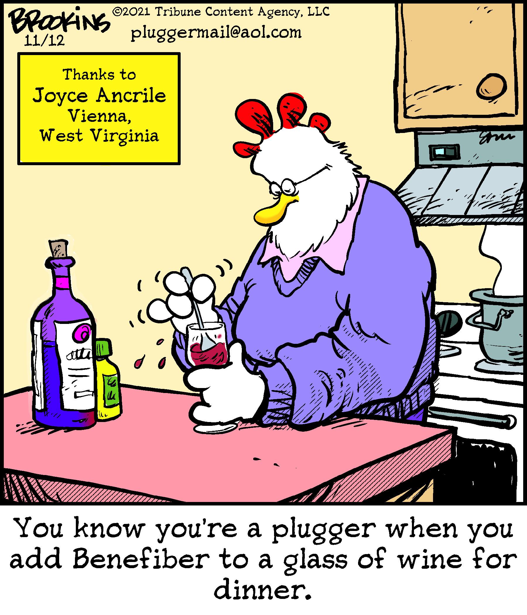 Humour OCR: BrackiNS ©2021 Tribune Content AgencyLLC 11/12 pluggermail@aol.com Thanks to Joyce Ancrile ViennaWest Virginia atta You know you're a plugger when you add Benefiber to a glass of wine for dinner. BrackiNS ©2021 Tribune Content AgencyLLC 11/12 pluggermail@aol.com Thanks to Joyce Ancrile ViennaWest Virginia atta You know you're a plugger when you add Benefiber to a glass of wine for dinner.