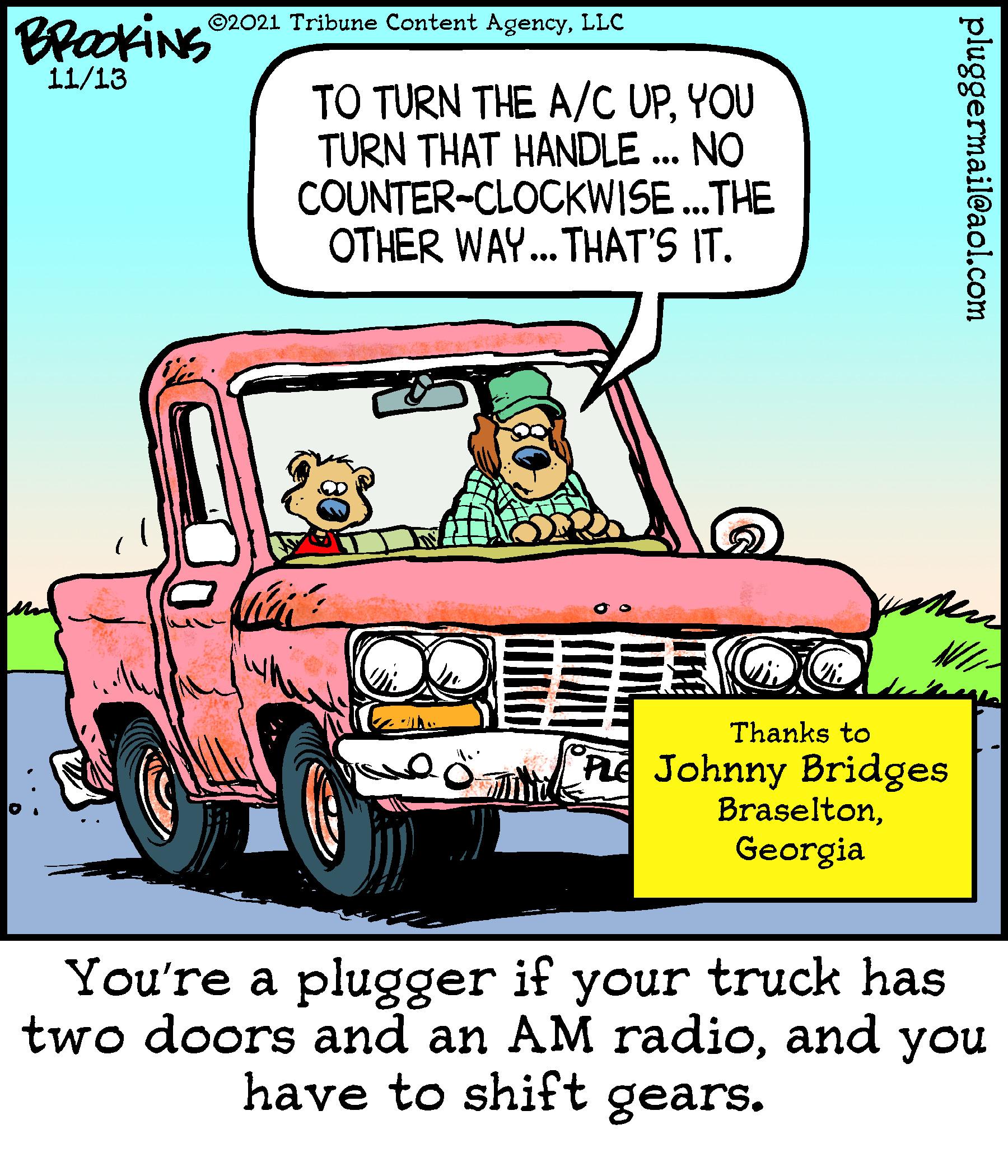 Mode of transport OCR: BrookiNG ©2021 Tribune Content AgencyLLC 11/13 TO TURN THE A/C UPYOU TURN THAT HANDLE ... NO COUNTER-CLOCKWISE.THE OTHER WAY. THAT'S IT. ... NI Thanks to PLE Johnny Bridges BraseltonGeorgia You're a plugger if your truck has two doors and an AM radioand you have to shift gears. pluggermail@aol.com BrookiNG ©2021 Tribune Content AgencyLLC 11/13 TO TURN THE A/C UPYOU TURN THAT HANDLE ... NO COUNTER-CLOCKWISE.THE OTHER WAY. THAT'S IT. ... NI Thanks to PLE Johnny Bridges BraseltonGeorgia You're a plugger if your truck has two doors and an AM radioand you have to shift gears. pluggermail@aol.com