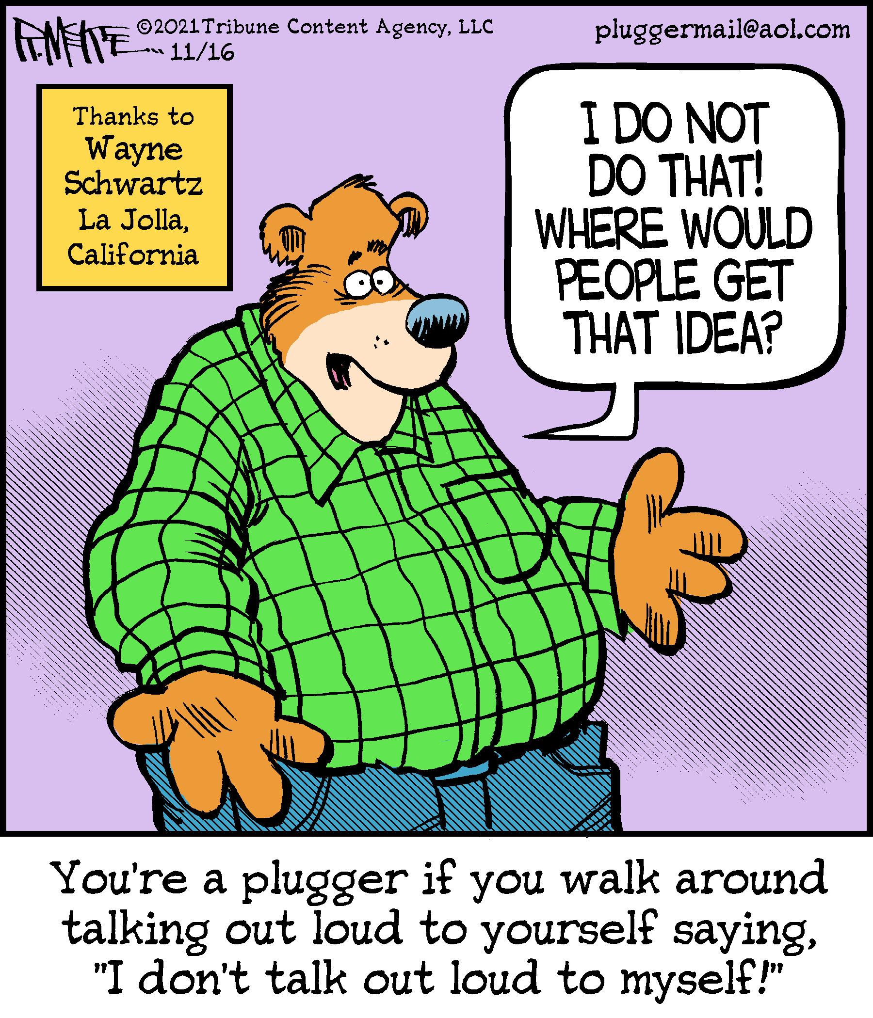 Font OCR: ©2021Tribune Content AgencyLLC 11/16 pluggermail@aol.com I DO NOT DO THAT! WHERE WOULD PEOPLE GET THAT IDEA? Thanks to Wayne Schwartz La JollaCalifornia You're a plugger if you walk around talking out loud to yourself saying"I don't talk out loud to myself!" ©2021Tribune Content AgencyLLC 11/16 pluggermail@aol.com I DO NOT DO THAT! WHERE WOULD PEOPLE GET THAT IDEA? Thanks to Wayne Schwartz La JollaCalifornia You're a plugger if you walk around talking out loud to yourself saying"I don't talk out loud to myself!"