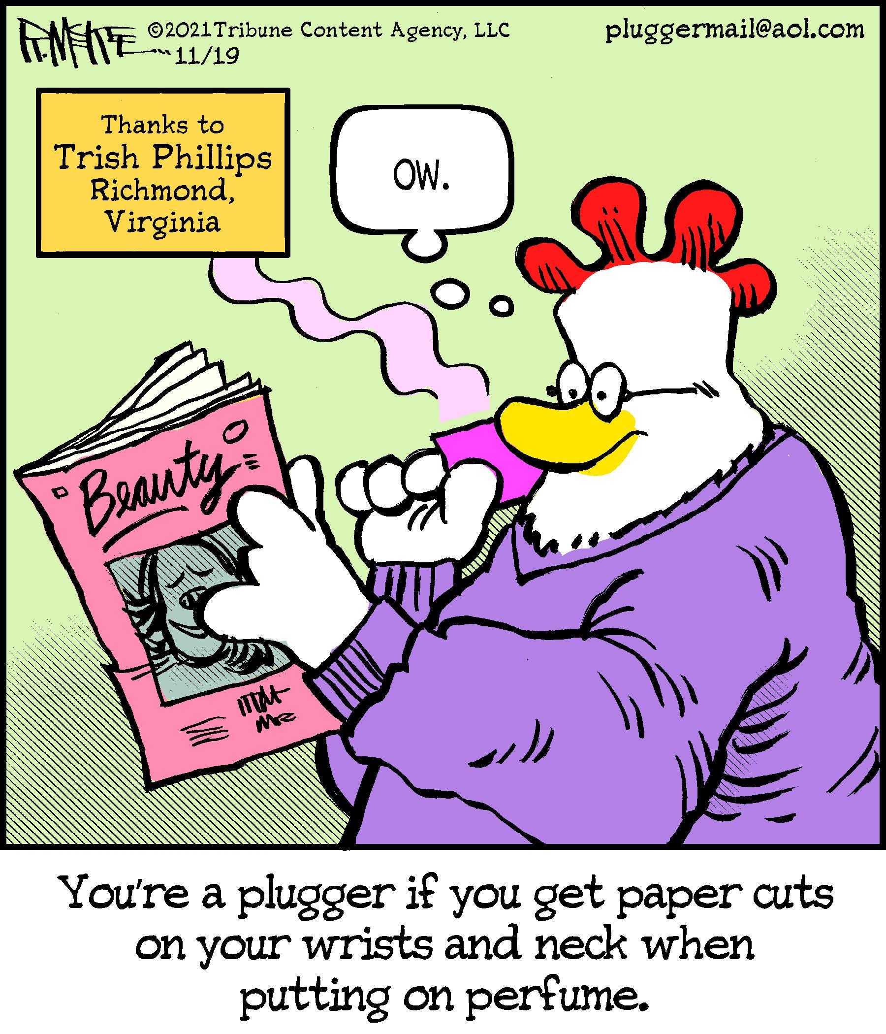 Finger OCR: ©2021 Tribune Content AgencyLLC 11/19 pluggermail@aol.com Thanks to Trish Phillips RichmondVirginia OW. Baauty You're a plugger if you get paper cuts on your wrists and neck when putting on perfume. ©2021 Tribune Content AgencyLLC 11/19 pluggermail@aol.com Thanks to Trish Phillips RichmondVirginia OW. Baauty You're a plugger if you get paper cuts on your wrists and neck when putting on perfume.