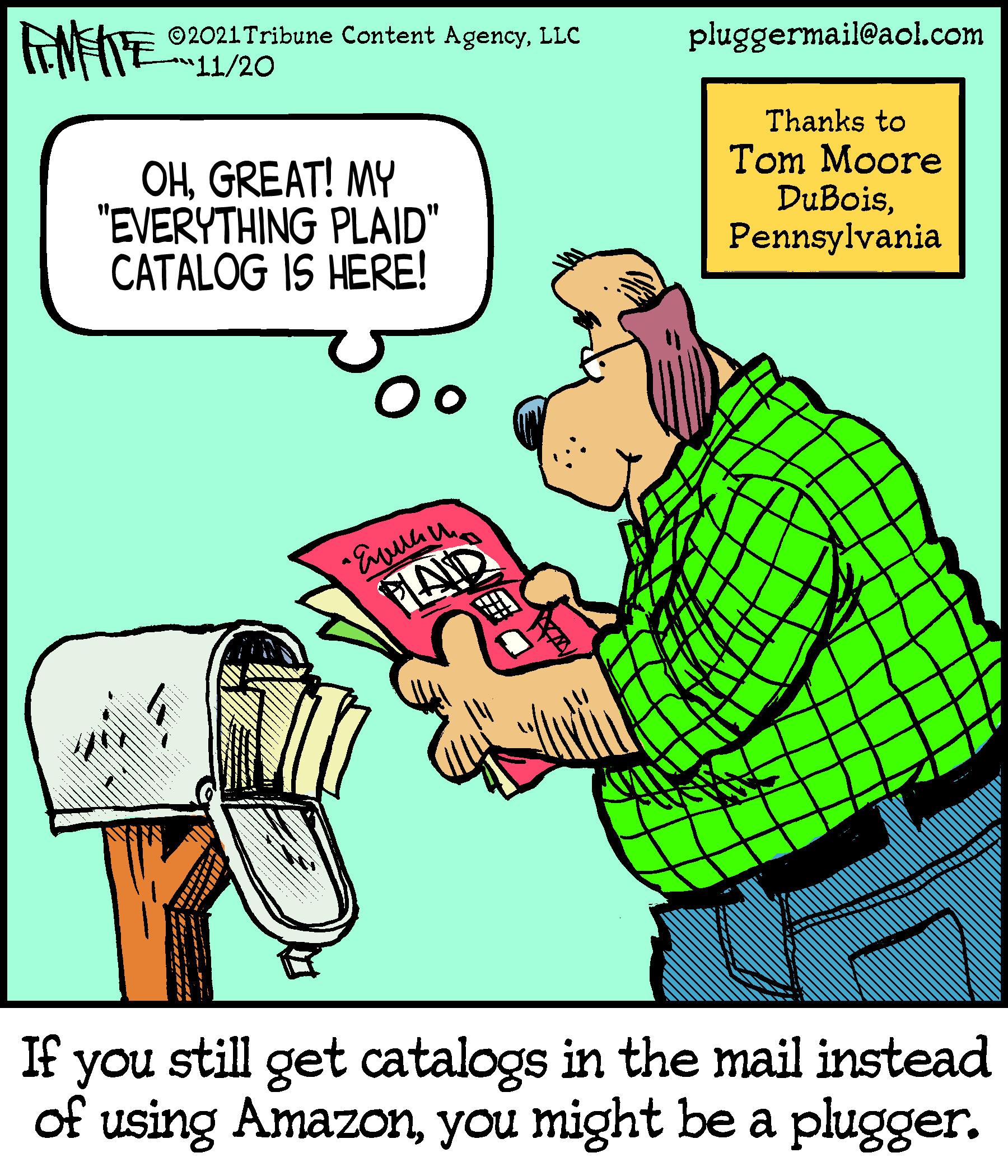 Humour OCR: ©2021Tribune Content AgencyLLC "11/20 pluggermail@aol.com Thanks to OHGREAT! MY "EVERYTHING PLAID" CATALOG IS HERE! Tom Moore DuBoisPennsylvania FLAID ? If you still get catalogs in the mail instead of using Amazonyou might be a plugger. ©2021Tribune Content AgencyLLC "11/20 pluggermail@aol.com Thanks to OHGREAT! MY "EVERYTHING PLAID" CATALOG IS HERE! Tom Moore DuBoisPennsylvania FLAID ? If you still get catalogs in the mail instead of using Amazonyou might be a plugger.