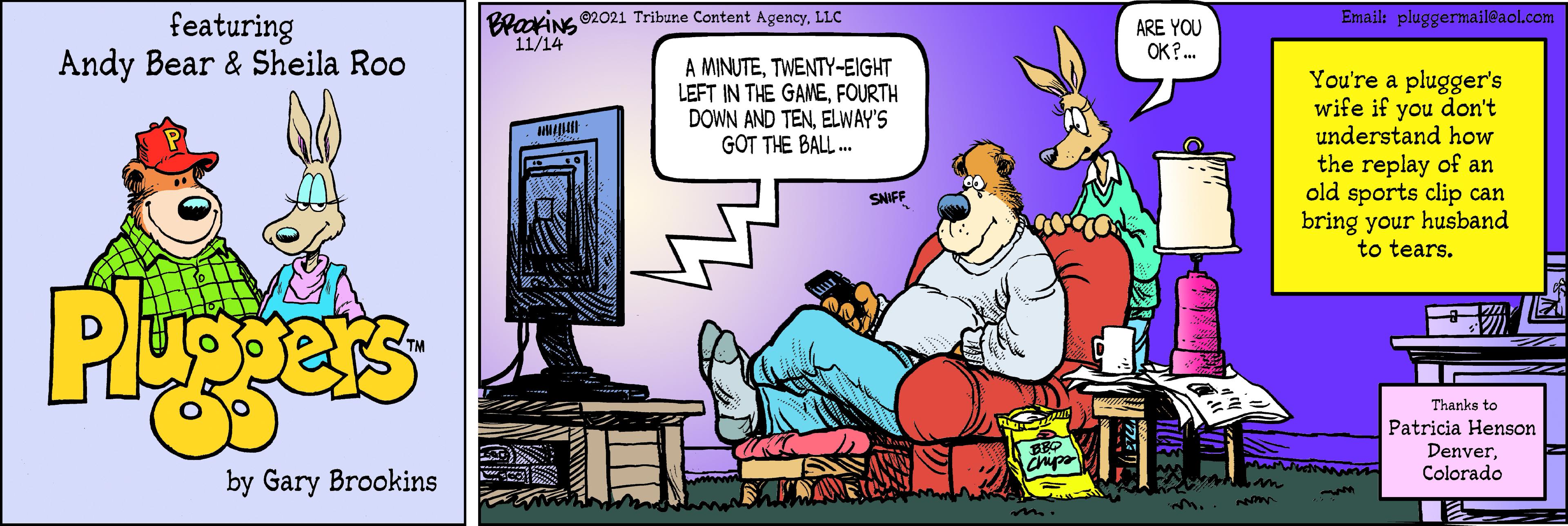 Comics OCR: BlaxiNG 62021 Tribune Content Agency. LLC 11/14 Email: pluggermail@aol.com featuring Andy Bear & Sheila Roo ARE YOU OK? . A MINUTETWENTY-EIGHT LEFT IN THE GANEFOURTH DOWN AND TENELWAY'S GOT THE BALL . You're a plugger's wife if you don't understand how the replay of an old sports clip can bring your husband to tears. SNIFF Pgers Thanks to Patricia Henson DenverColorado by Gary Brookins n BlaxiNG 62021 Tribune Content Agency. LLC 11/14 Email: pluggermail@aol.com featuring Andy Bear & Sheila Roo ARE YOU OK? . A MINUTETWENTY-EIGHT LEFT IN THE GANEFOURTH DOWN AND TENELWAY'S GOT THE BALL . You're a plugger's wife if you don't understand how the replay of an old sports clip can bring your husband to tears. SNIFF Pgers Thanks to Patricia Henson DenverColorado by Gary Brookins n