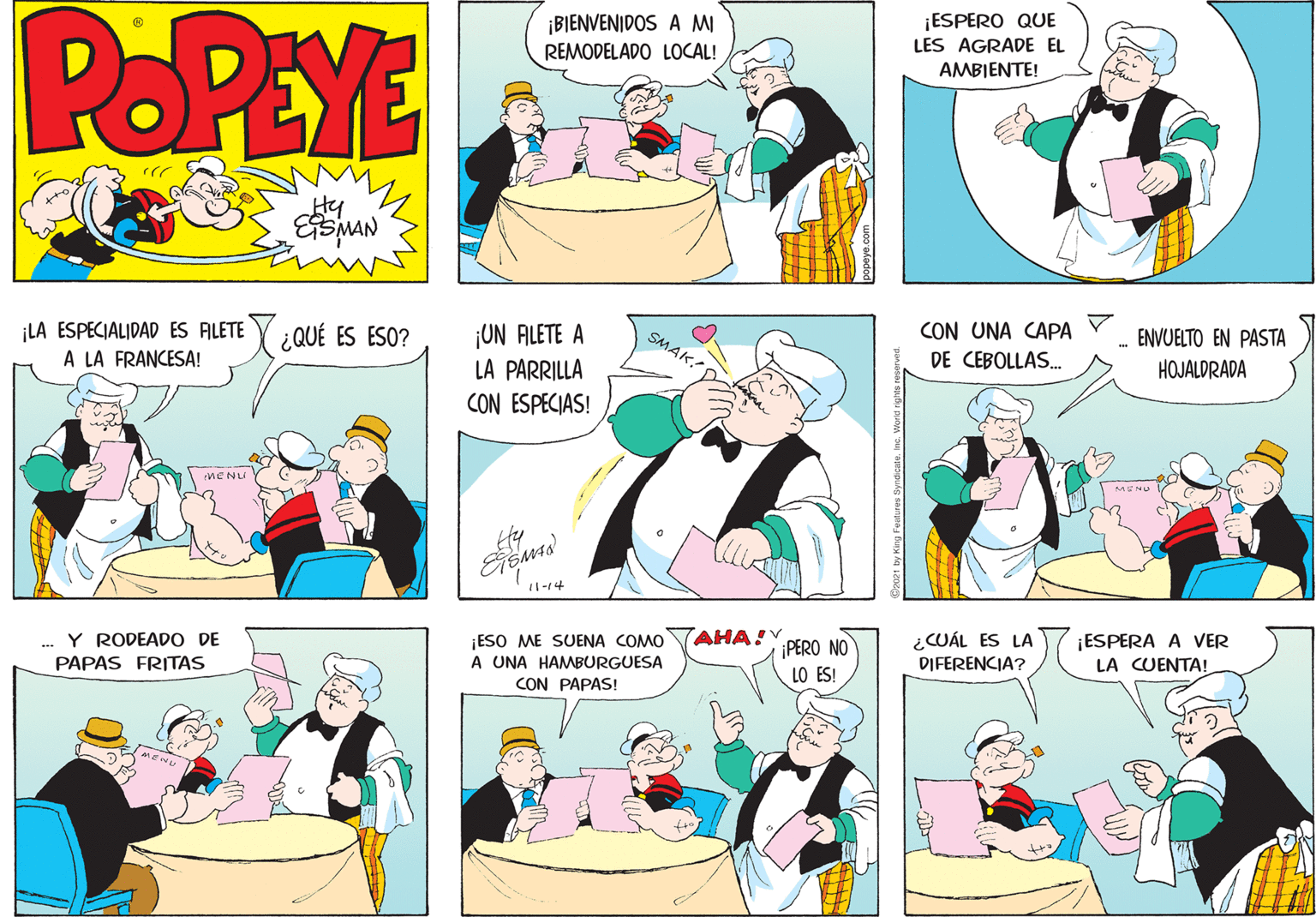 Jaw OCR: POPEYE ¡ESPERO QUE LES AGRADE EL ¡BIENVENIDOS A MI REMODELADO LOCAL! AMBIENTE! Hy LA ESPECIALIDAD ES ALETE Y ; QUÉ ES ESO? A LA FRANCESA! CON UNA CAPA ¡ON ALETE A LA PARRILLA CON ESPECIAS! SMAK! ENVUELTO EN PASTA DE CEBOLLAS. HOJALDRADA MENU 11-14 AHA! ¡ESO ME SUENA COMO A UNA HAMBURGUESA CON PAPAS! ¿CUÁL ES LA DIFERENCIA? Y RODEAD O DE ¡ESPERA A VER ¡PERO NO LO ES! PAPAS FRITAS LA CUENTA! POPEYE ¡ESPERO QUE LES AGRADE EL ¡BIENVENIDOS A MI REMODELADO LOCAL! AMBIENTE! Hy LA ESPECIALIDAD ES ALETE Y ; QUÉ ES ESO? A LA FRANCESA! CON UNA CAPA ¡ON ALETE A LA PARRILLA CON ESPECIAS! SMAK! ENVUELTO EN PASTA DE CEBOLLAS. HOJALDRADA MENU 11-14 AHA! ¡ESO ME SUENA COMO A UNA HAMBURGUESA CON PAPAS! ¿CUÁL ES LA DIFERENCIA? Y RODEAD O DE ¡ESPERA A VER ¡PERO NO LO ES! PAPAS FRITAS LA CUENTA!