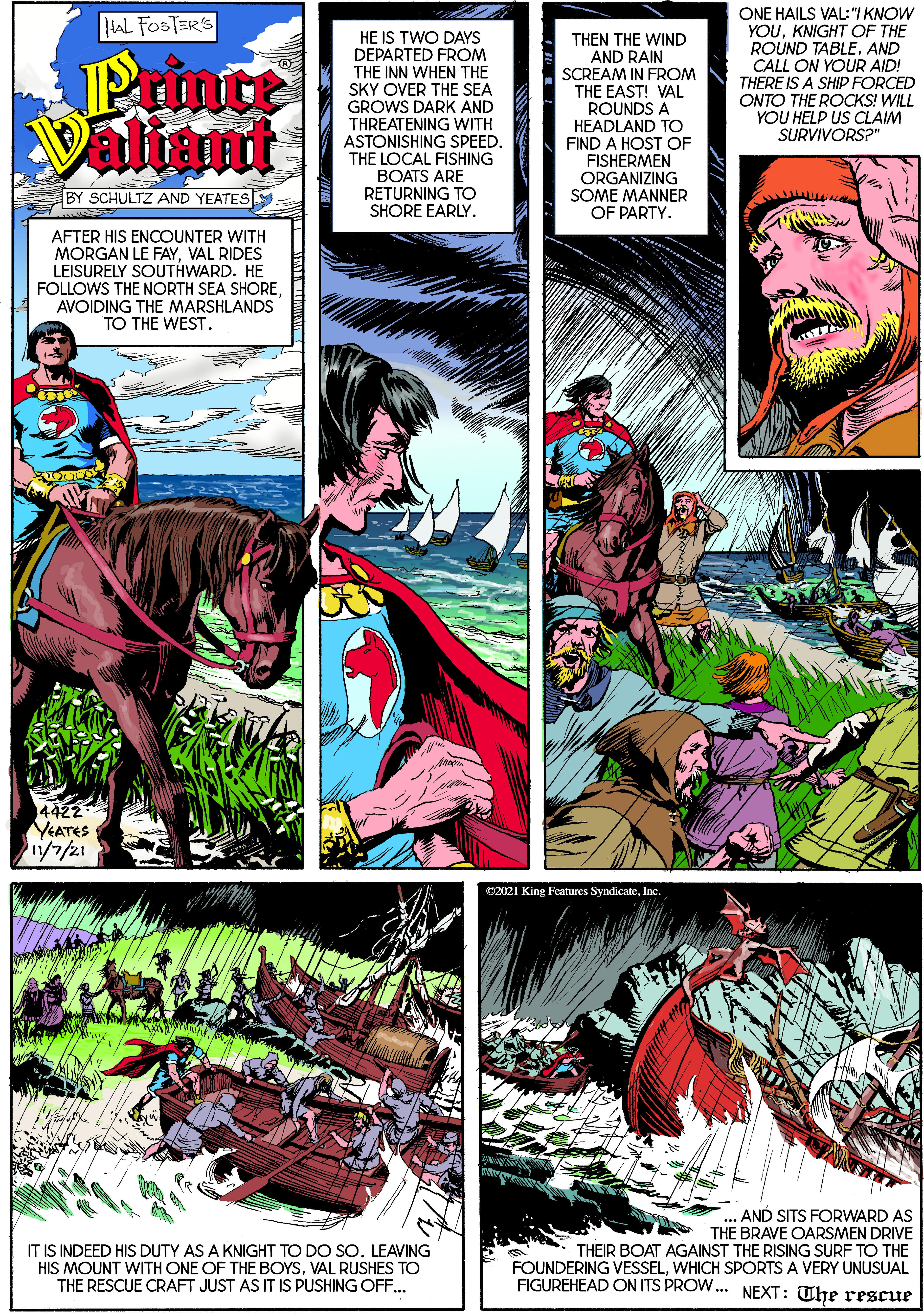 Comics OCR: HAL FOSTERS ONE HAILS VAL:I KNOW YOUKNIGHT OF THE ROUND TABLEAND HE IS TWO DAYS Primce Valiant DEPARTED FROM THE INN WHEN THE SKY OVER THE SEA GROWS DARK AND THREATENING WITH ASTONISHING SPEED. THE LOCAL FISHING BOATS ARE RETURNING TO SHORE EARLY. THEN THE WIND AND RAIN SCREAM IN FROM THE EAST! VAL ROUNDS A HEADLAND TO FIND A HOST OF FISHERMEN ORGANIZING SOME MANNER OF PARTY. CALL ON YOUR AID! THERE IS A SHIP FORCED ONTO THE ROCKS! WILL YOU HELP US CLAIM SURVIVORS?" BY SCHULTZ AND YEATES AFTER HIS ENCOUNTER WITH MORGAN LE FAYVAL RIDES LEISURELY SOUTHWARD. HE FOLLOWS THE NORTH SEA SHOREAVOIDING THE MARSHLANDS TO THE WEST. 14422 YEATES 1/7/21 C2021 King Features SyndicateInc IT IS INDEED HIS DUTY AS A KNIGHT TO DO SO. LEAVING HIS MOUNT WITH ONE OF THE BOYSVAL RUSHES TO THE RESCUE CRAFT JUST AS IT IS PUSHING OFF. ... AND SITS FORWARD AS THE BRAVE OARSMEN DRIVE THEIR BOAT AGAINST THE RISING SURF TO THE FOUNDERING VESSELWHICH SPORTS A VERY UNUSUAL FIGUREHEAD ON ITS PROW.. NEXT: The rescue HAL FOSTERS ONE HAILS VAL:I KNOW YOUKNIGHT OF THE ROUND TABLEAND HE IS TWO DAYS Primce Valiant DEPARTED FROM THE INN WHEN THE SKY OVER THE SEA GROWS DARK AND THREATENING WITH ASTONISHING SPEED. THE LOCAL FISHING BOATS ARE RETURNING TO SHORE EARLY. THEN THE WIND AND RAIN SCREAM IN FROM THE EAST! VAL ROUNDS A HEADLAND TO FIND A HOST OF FISHERMEN ORGANIZING SOME MANNER OF PARTY. CALL ON YOUR AID! THERE IS A SHIP FORCED ONTO THE ROCKS! WILL YOU HELP US CLAIM SURVIVORS?" BY SCHULTZ AND YEATES AFTER HIS ENCOUNTER WITH MORGAN LE FAYVAL RIDES LEISURELY SOUTHWARD. HE FOLLOWS THE NORTH SEA SHOREAVOIDING THE MARSHLANDS TO THE WEST. 14422 YEATES 1/7/21 C2021 King Features SyndicateInc IT IS INDEED HIS DUTY AS A KNIGHT TO DO SO. LEAVING HIS MOUNT WITH ONE OF THE BOYSVAL RUSHES TO THE RESCUE CRAFT JUST AS IT IS PUSHING OFF. ... AND SITS FORWARD AS THE BRAVE OARSMEN DRIVE THEIR BOAT AGAINST THE RISING SURF TO THE FOUNDERING VESSELWHICH SPORTS A VERY UNUSUAL FIGUREHEAD ON ITS PROW.. NEXT: The rescue