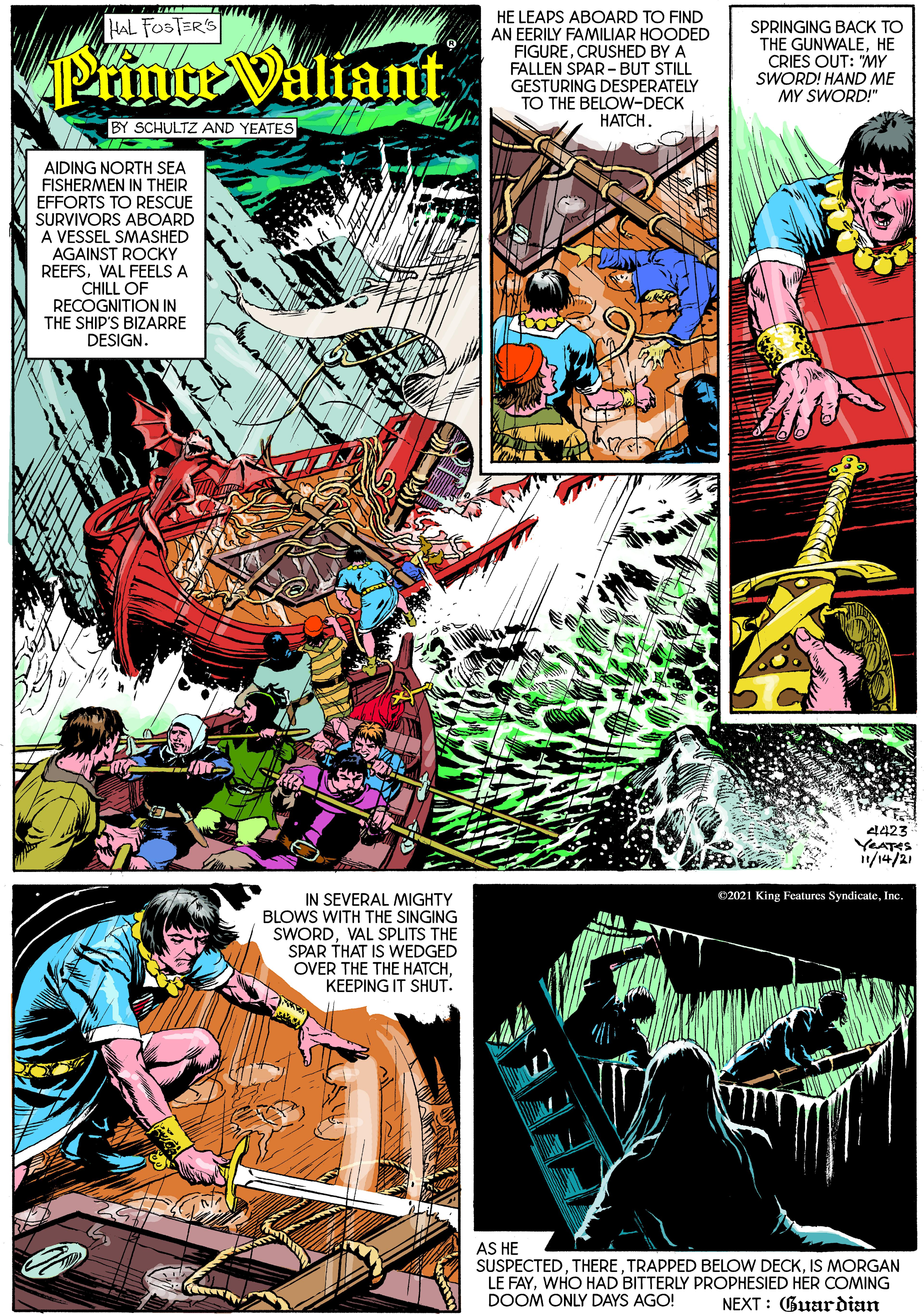 Comics OCR: HE LEAPS ABOARD TO FIND AN EERILY FAMILIAR HOODED FIGURECRUSHED BY A FALLEN SPAR - BUT STILL GESTURING DESPERATELY TO THE BELOW-DECK HATCH. HAL FOSTERS PrinteValiant SPRINGING BACK TO THE GUNWALEHE CRIES OUT: "MY SWORD! HAND ME MY SWORD!" BY SCHULTZ AND YEATES AIDING NORTH SEA FISHERMEN IN THEIR EFFORTS TO RESCUE SURVIVORS ABOARD A VESSEL SMASHED AGAINST ROCKY REEFSVAL FEELS A CHILL OF RECOGNITION IN THE SHIP'S BIZARRE DESIGN. 4423 YEATES /14/21 IN SEVERAL MIGHTY BLOWS WITH THE SINGING SWORDVAL SPLITS THE SPAR THAT IS WEDGED OVER THE THE HATCHKEEPING IT SHUT. C2021 King Features SyndicateInc AS HE SUSPECTEDIS MORGAN LE FAYWHO HAD BITTERLY PROPHESIED HER COMING DOOM ONLY DAYS AGO! NEXT : Guardian HE LEAPS ABOARD TO FIND AN EERILY FAMILIAR HOODED FIGURECRUSHED BY A FALLEN SPAR - BUT STILL GESTURING DESPERATELY TO THE BELOW-DECK HATCH. HAL FOSTERS PrinteValiant SPRINGING BACK TO THE GUNWALEHE CRIES OUT: "MY SWORD! HAND ME MY SWORD!" BY SCHULTZ AND YEATES AIDING NORTH SEA FISHERMEN IN THEIR EFFORTS TO RESCUE SURVIVORS ABOARD A VESSEL SMASHED AGAINST ROCKY REEFSVAL FEELS A CHILL OF RECOGNITION IN THE SHIP'S BIZARRE DESIGN. 4423 YEATES /14/21 IN SEVERAL MIGHTY BLOWS WITH THE SINGING SWORDVAL SPLITS THE SPAR THAT IS WEDGED OVER THE THE HATCHKEEPING IT SHUT. C2021 King Features SyndicateInc AS HE SUSPECTEDTRAPPED BELOW DECKIS MORGAN LE FAYWHO HAD BITTERLY PROPHESIED HER COMING DOOM ONLY DAYS AGO! NEXT : Guardian