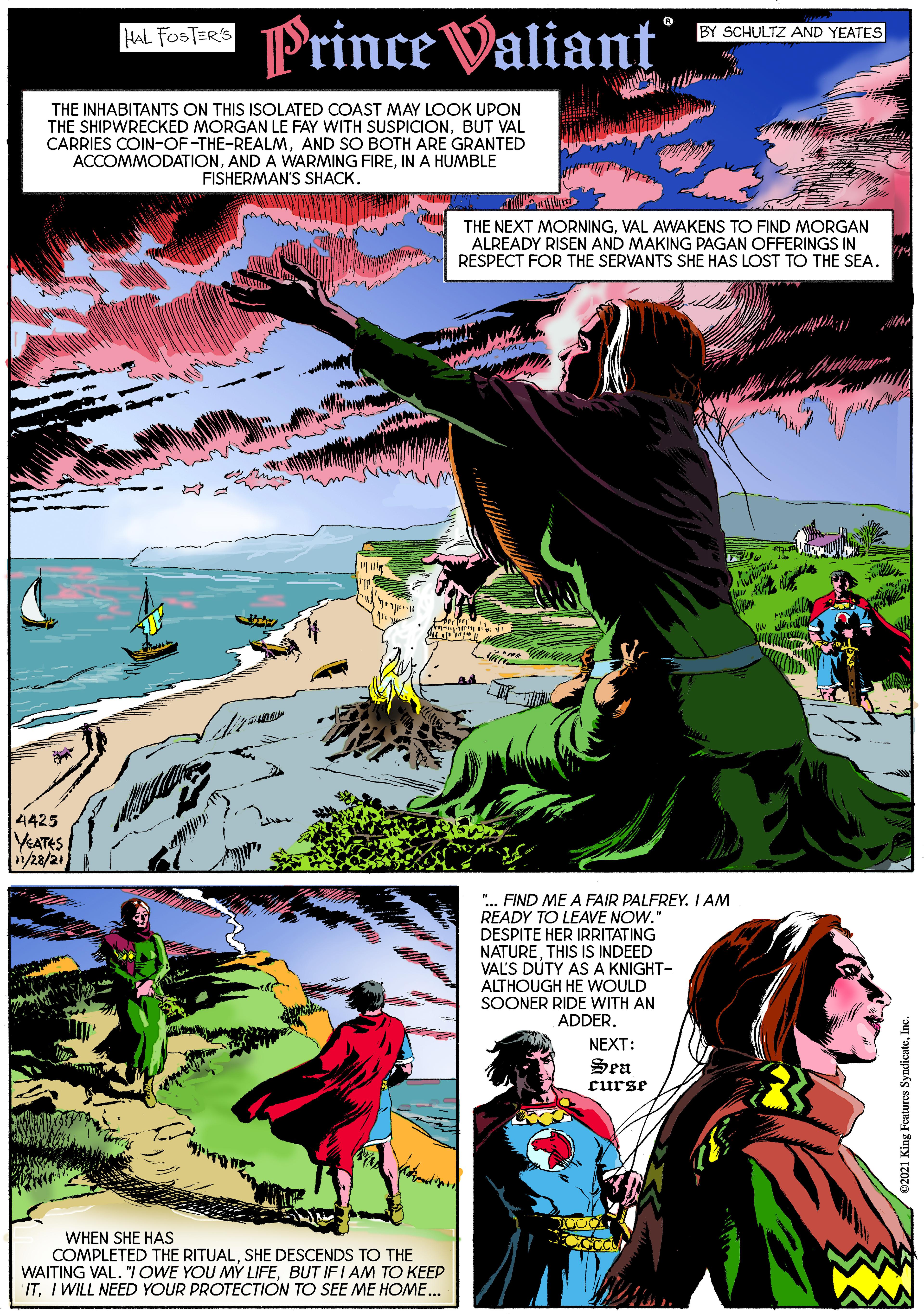 Adaptation OCR: Prince Valiant HAL FOSTER'S BY SCHULTZ AND YEATES THE INHABITANTS ON THIS ISOLATED COAST MAY LOOK UPON THE SHIPWRECKED MORGAN LE FAY WITH SUSPICIONBUT VAL CARRIES COIN-OF-THE-REALMAND SO BOTH ARE GRANTED ACCOMMODATIONIN A HUMBLE FISHERMAN'S SHACK. THE NEXT MORNINGVAL AWAKENS TO FIND MORGAN ALREADY RISEN AND MAKING PAGAN OFFERINGS IN RESPECT FOR THE SERVANTS SHE HAS LOST TO THE SEA. 4425 YEATES /28/21 "... FIND ME A FAIR PALFREYI AM READY TO LEAVE NOW." DESPITE HER IRRITATING NATURETHIS IS INDEED VAL'S DUTY ASA KNIGHT- ALTHOUGH HE WOULD SOONER RIDE WITH AN ADDER. NEXT: Sen curse WHEN SHE HAS COMPLETED THE RITUALSHE DESCENDS TO THE WAITING VAL. "IOWE YOU MY LIFEBUT IFI AM TO KEEP ITI WILL NEED YOUR PROTECTION TO SEE ME HOME.. Ju 'aroypuks saneaSury 1zoza Prince Valiant HAL FOSTER'S BY SCHULTZ AND YEATES THE INHABITANTS ON THIS ISOLATED COAST MAY LOOK UPON THE SHIPWRECKED MORGAN LE FAY WITH SUSPICIONBUT VAL CARRIES COIN-OF-THE-REALMAND SO BOTH ARE GRANTED ACCOMMODATIONAND A WARMING FIREIN A HUMBLE FISHERMAN'S SHACK. THE NEXT MORNINGVAL AWAKENS TO FIND MORGAN ALREADY RISEN AND MAKING PAGAN OFFERINGS IN RESPECT FOR THE SERVANTS SHE HAS LOST TO THE SEA. 4425 YEATES /28/21 "... FIND ME A FAIR PALFREYI AM READY TO LEAVE NOW." DESPITE HER IRRITATING NATURETHIS IS INDEED VAL'S DUTY ASA KNIGHT- ALTHOUGH HE WOULD SOONER RIDE WITH AN ADDER. NEXT: Sen curse WHEN SHE HAS COMPLETED THE RITUALSHE DESCENDS TO THE WAITING VAL. "IOWE YOU MY LIFEBUT IFI AM TO KEEP ITI WILL NEED YOUR PROTECTION TO SEE ME HOME.. Ju 'aroypuks saneaSury 1zoza