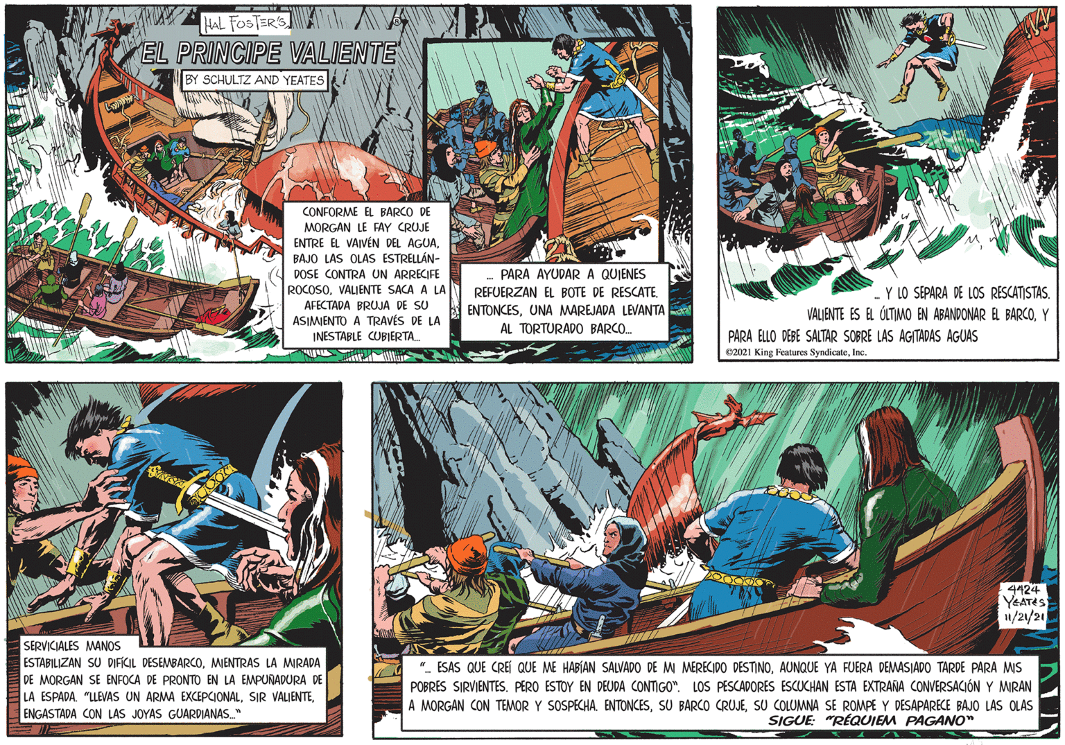 Illustration OCR: HAL FOSTER'S EL PRINCIPE VALIENTE BY SCHULTZ AND YEATES CONFORME EL BARCO DE MORGAN LE FAY CRUJE ENTRE EL VAIVÉN DEL AGUABAJO LAS OLAS ESTRELLÁN- DOSE CONTRA UN ARRECIFE ROCOSOVALIENTE SACA A LA PARA AYUDAR A QUIENES AFECTADA BRUJA DE SU ASIMIENTO A TRAVÉS DE LA INESTABLE CUBIERTA REFUERZAN EL BOTE DE RESCATE. ENTONCESUNA MAREJADA LEVANTAa AL TORTURADO BARCO. Y LO SEPARA DE LOS RESCATISTAS. VALJENTE ES EL ÓLTIMO EN ABANDONAR EL BARCOY PARA ELLO DEBE SALTAR SOBRE LAS AGITADAS AGUAS C2021 King Features SyndicateInc. 4424 YEATES 1/21/21 SERVICIALES MANOS ESTABILIZAN SU DIFÍCIL DESEMBARCOMIENTRAS LA MIRADA DE MORGAN SE ENFOCA DE PRONTO EN LA EMPURADURA DE LA ESPADA. "LLEVAS UN ARMA EXCEPCIONALENGASTADA CON LAS JOYAS GUARDIANAS " ". ESAS QUE CREÍ QUE ME HABÍAN SALVADO DE M MERECIDO DESTINOAUNQUE YA FUERA DEMWASIADO TARDE PARA MIS POBRES SIRVIENTES. PERO ESTOY EN DEUDA CONTIGO". LOS PESCADORES ESCUCHAN ESTA EXTRAÑA CONVERSACIÓN Y MIRAN A MORGAN CON TEMOR Y SOSPECHA. ENTONCESSU COLUMNA SE ROMPE Y DESAPARECE BAJO LAS OLAS SIGUE: "RÉQUIEM PAGANO" HAL FOSTER'S EL PRINCIPE VALIENTE BY SCHULTZ AND YEATES CONFORME EL BARCO DE MORGAN LE FAY CRUJE ENTRE EL VAIVÉN DEL AGUABAJO LAS OLAS ESTRELLÁN- DOSE CONTRA UN ARRECIFE ROCOSOVALIENTE SACA A LA PARA AYUDAR A QUIENES AFECTADA BRUJA DE SU ASIMIENTO A TRAVÉS DE LA INESTABLE CUBIERTA REFUERZAN EL BOTE DE RESCATE. ENTONCESUNA MAREJADA LEVANTAa AL TORTURADO BARCO. Y LO SEPARA DE LOS RESCATISTAS. VALJENTE ES EL ÓLTIMO EN ABANDONAR EL BARCOY PARA ELLO DEBE SALTAR SOBRE LAS AGITADAS AGUAS C2021 King Features SyndicateInc. 4424 YEATES 1/21/21 SERVICIALES MANOS ESTABILIZAN SU DIFÍCIL DESEMBARCOMIENTRAS LA MIRADA DE MORGAN SE ENFOCA DE PRONTO EN LA EMPURADURA DE LA ESPADA. "LLEVAS UN ARMA EXCEPCIONALSIR VALIENTEENGASTADA CON LAS JOYAS GUARDIANAS " ". ESAS QUE CREÍ QUE ME HABÍAN SALVADO DE M MERECIDO DESTINOAUNQUE YA FUERA DEMWASIADO TARDE PARA MIS POBRES SIRVIENTES. PERO ESTOY EN DEUDA CONTIGO". LOS PESCADORES ESCUCHAN ESTA EXTRAÑA CONVERSACIÓN Y MIRAN A MORGAN CON TEMOR Y SOSPECHA. ENTONCESSU BARCO CRUJESU COLUMNA SE ROMPE Y DESAPARECE BAJO LAS OLAS SIGUE: "RÉQUIEM PAGANO"