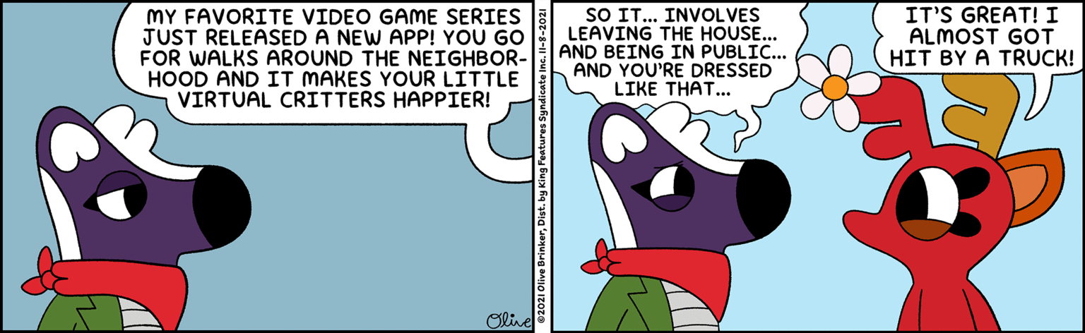 Fictional character OCR: MY FAVORITE VIDEO GAME SERIES JUST RELEASED A NEW APP! YOU GO FOR WALKS AROUND THE NEIGHBOR- HOOD AND IT MAKES YOUR LITTLE VIRTUAL CRITTERS HAPPIER! SO IT... INVOLVES LEAVING THE HOUSE... AND BEING IN PUBLIC... AND YOU'RE DRESSED LIKE THAT... IT'S GREAT! I ALMOST GOT HIT BY A TRUCK! Olive 82021 Olive BrinkerDist. by King Features Syndica MY FAVORITE VIDEO GAME SERIES JUST RELEASED A NEW APP! YOU GO FOR WALKS AROUND THE NEIGHBOR- HOOD AND IT MAKES YOUR LITTLE VIRTUAL CRITTERS HAPPIER! SO IT... INVOLVES LEAVING THE HOUSE... AND BEING IN PUBLIC... AND YOU'RE DRESSED LIKE THAT... IT'S GREAT! I ALMOST GOT HIT BY A TRUCK! Olive 82021 Olive BrinkerDist. by King Features Syndica