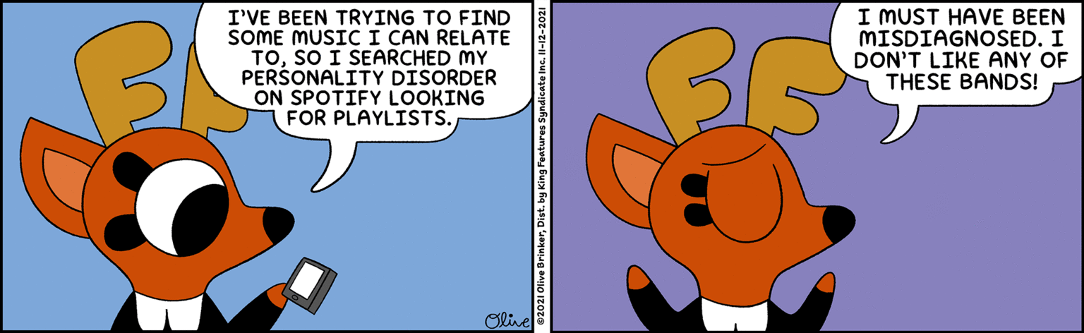 Honeybee OCR: I'VE BEEN TRYING TO FIND SOME MUSICI CAN RELATE TOSO I SEARCHED MY PERŠONALITY DISORDER ON SPOTIFY LOOKING FOR PLAYLISTS. I MUST HAVE BEEN MISDIAGNOSED. I DON'T LIKE ANY OF THESE BANDS! Olive 2021 Olive BrinkerDist. by King Features Syndicate Inc. Il-12-2021 I'VE BEEN TRYING TO FIND SOME MUSICI CAN RELATE TOSO I SEARCHED MY PERŠONALITY DISORDER ON SPOTIFY LOOKING FOR PLAYLISTS. I MUST HAVE BEEN MISDIAGNOSED. I DON'T LIKE ANY OF THESE BANDS! Olive 2021 Olive BrinkerDist. by King Features Syndicate Inc. Il-12-2021