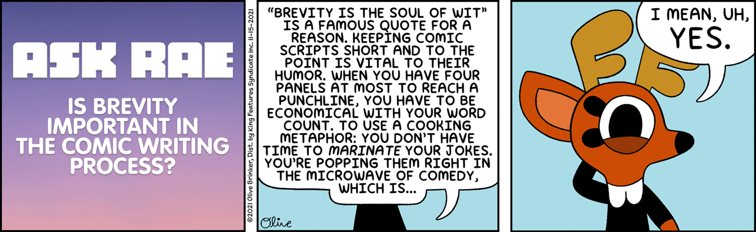 Humour OCR: I MEANYES. "BREVITY IS THE SOUL OF WIT" IS A FAMOUS QUOTE FORA REASON. KEEPÌNG COMIC SCRIPTS SHORT AND TO THE POINT IS VITAL TO THEIR HUMOR. WHEN YOU HAVE FOUR PANELS AT MmOST TO REACH A PUNCHLINEYOU HAVE TO BE ECONOMICAL WITH YOUR WORD COUNT. TO USE A COOKING METAPHOR: YOU DON'T HAVE TIME TO MARINATE YOUR JOKES. YOU'RE POPPING THEM RIGHT IN THE MICROWAVE OF COMEDYWHICH IS... ASK RAE IS BREVITY IMPORTANT IN THE COMIC WRITING PROCESS? olive I MEANYES. "BREVITY IS THE SOUL OF WIT" IS A FAMOUS QUOTE FORA REASON. KEEPÌNG COMIC SCRIPTS SHORT AND TO THE POINT IS VITAL TO THEIR HUMOR. WHEN YOU HAVE FOUR PANELS AT MmOST TO REACH A PUNCHLINEYOU HAVE TO BE ECONOMICAL WITH YOUR WORD COUNT. TO USE A COOKING METAPHOR: YOU DON'T HAVE TIME TO MARINATE YOUR JOKES. YOU'RE POPPING THEM RIGHT IN THE MICROWAVE OF COMEDYWHICH IS... ASK RAE IS BREVITY IMPORTANT IN THE COMIC WRITING PROCESS? olive