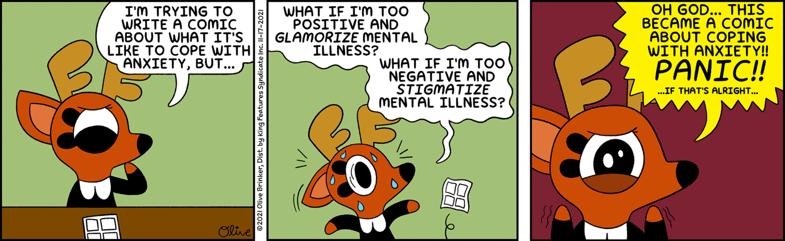 Rectangle OCR: I'M TRYING TO WRITE A COMIC ABOUT WHAT IT'S LIKE TO COPE WITH ANXIETYBUT... WHAT IF I'M TOO POSITIVE AND GLAMORIZE MENTAL ILLNESS? OH GOD... THIS BECAME A COMIC ABOUT COPING WITH ANXIETY! WHAT IF I'M TOO NEGATIVE AND STIGMATIZE MENTAL ILLNESS? PANIC!! ..IF THAT'S ALRIGHT... Olive I'M TRYING TO WRITE A COMIC ABOUT WHAT IT'S LIKE TO COPE WITH ANXIETYBUT... WHAT IF I'M TOO POSITIVE AND GLAMORIZE MENTAL ILLNESS? OH GOD... THIS BECAME A COMIC ABOUT COPING WITH ANXIETY! WHAT IF I'M TOO NEGATIVE AND STIGMATIZE MENTAL ILLNESS? PANIC!! ..IF THAT'S ALRIGHT... Olive