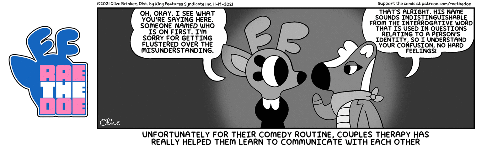 Terrestrial animal OCR: ©2021 Olive Brinkerby King Features Syndicate Inc. Il-19-2021 Support the comic at patreon.com/raethedoe THAT'S ALRIGHT. HIS NAME SOUNDS INDISTINGUISHABLE FROM THE INTERROGATIVE WORD THAT IS USED IN QUESTIONS RELATING TOA PERSON'S IDENTITYSÓ I UNDERSTAND YOUR CONFUSION. NO HARD FEELINGS! OHOKAY. I SEE WHAT YOU'RE SAYING HERE. SOMEONE NAMED WHO BB SORRY FOR GETTING FLUSTERED OVER THE MISUNDERSTANDING. BAE THE Olive UNFORTUNATELY FOR THEIR COMEDY ROUTINECOUPLES THERAPY HAS REALLY HELPED THEM LEARN TO COMMUNICATE WITH EACH OTHER ©2021 Olive Brinkerby King Features Syndicate Inc. Il-19-2021 Support the comic at patreon.com/raethedoe THAT'S ALRIGHT. HIS NAME SOUNDS INDISTINGUISHABLE FROM THE INTERROGATIVE WORD THAT IS USED IN QUESTIONS RELATING TOA PERSON'S IDENTITYSÓ I UNDERSTAND YOUR CONFUSION. NO HARD FEELINGS! OHOKAY. I SEE WHAT YOU'RE SAYING HERE. SOMEONE NAMED WHO BB SORRY FOR GETTING FLUSTERED OVER THE MISUNDERSTANDING. BAE THE Olive UNFORTUNATELY FOR THEIR COMEDY ROUTINECOUPLES THERAPY HAS REALLY HELPED THEM LEARN TO COMMUNICATE WITH EACH OTHER