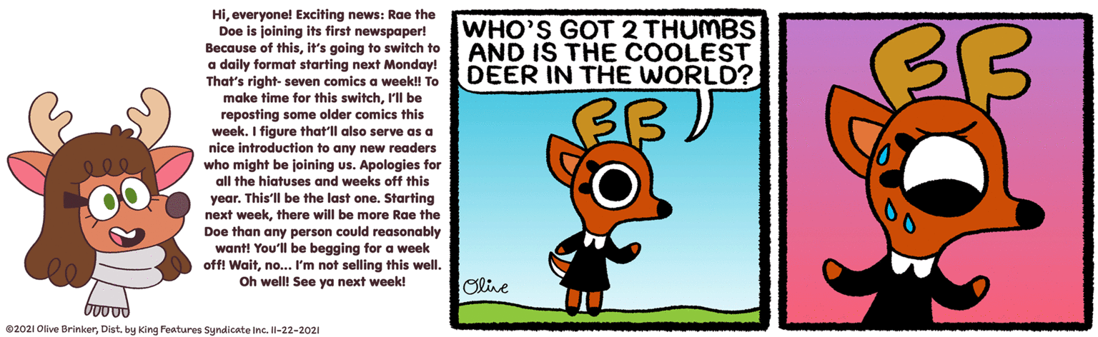 Art OCR: Hieveryone! Exciting news: Rae the Doe is joining its first newspaper! Because of thisit's going to switch to a daily format starting next Monday! That's right- seven comics a week!! To make time for this switchI'll be reposting some older comics this week. I figure that'll also serve as a nice introduction to might be joining us. WHO'S GOT 2 THUMBS AND IS THE COOLEST DEER IN THE WORLD? any new readers uS. Apologies for who all the hiatuses and weeks off this year. This'll be the last one. Starting weekDoe than any person could reasonably want! You'll be begging for a week off! Waitno... I'm not selling this well. Oh well! See ya next week! next there will be more Rae the Olive 02021 Olive BrinkerDist. by King Features Syndicate Inc. Il-22-2021 Hieveryone! Exciting news: Rae the Doe is joining its first newspaper! Because of thisit's going to switch to a daily format starting next Monday! That's right- seven comics a week!! To make time for this switchI'll be reposting some older comics this week. I figure that'll also serve as a nice introduction to might be joining us. WHO'S GOT 2 THUMBS AND IS THE COOLEST DEER IN THE WORLD? any new readers uS. Apologies for who all the hiatuses and weeks off this year. This'll be the last one. Starting weekDoe than any person could reasonably want! You'll be begging for a week off! Waitno... I'm not selling this well. Oh well! See ya next week! next there will be more Rae the Olive 02021 Olive BrinkerDist. by King Features Syndicate Inc. Il-22-2021