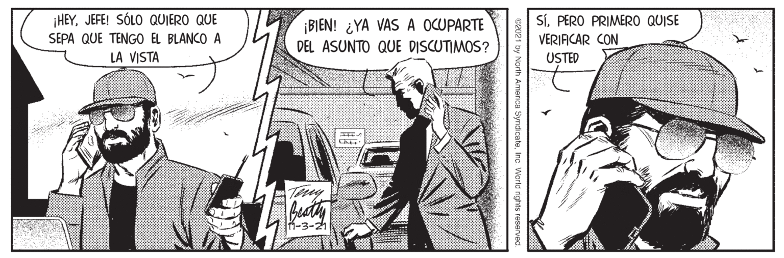 Illustration OCR: HEYJEFE! SÓLO QUIERO QUE SÍPERO PRIMERO QUISE ¡BIEN! ¿YA VAS A OCUPARTE DEL ASUNTO QUE DISCUTIMOS? SEPA QUE TENGO EL BLANCO A VERIACAR CON LA VISTA USTED Tmy -3-21 I by North America SyndicateInc. World rights reserved HEYJEFE! SÓLO QUIERO QUE SÍPERO PRIMERO QUISE ¡BIEN! ¿YA VAS A OCUPARTE DEL ASUNTO QUE DISCUTIMOS? SEPA QUE TENGO EL BLANCO A VERIACAR CON LA VISTA USTED Tmy -3-21 I by North America SyndicateInc. World rights reserved